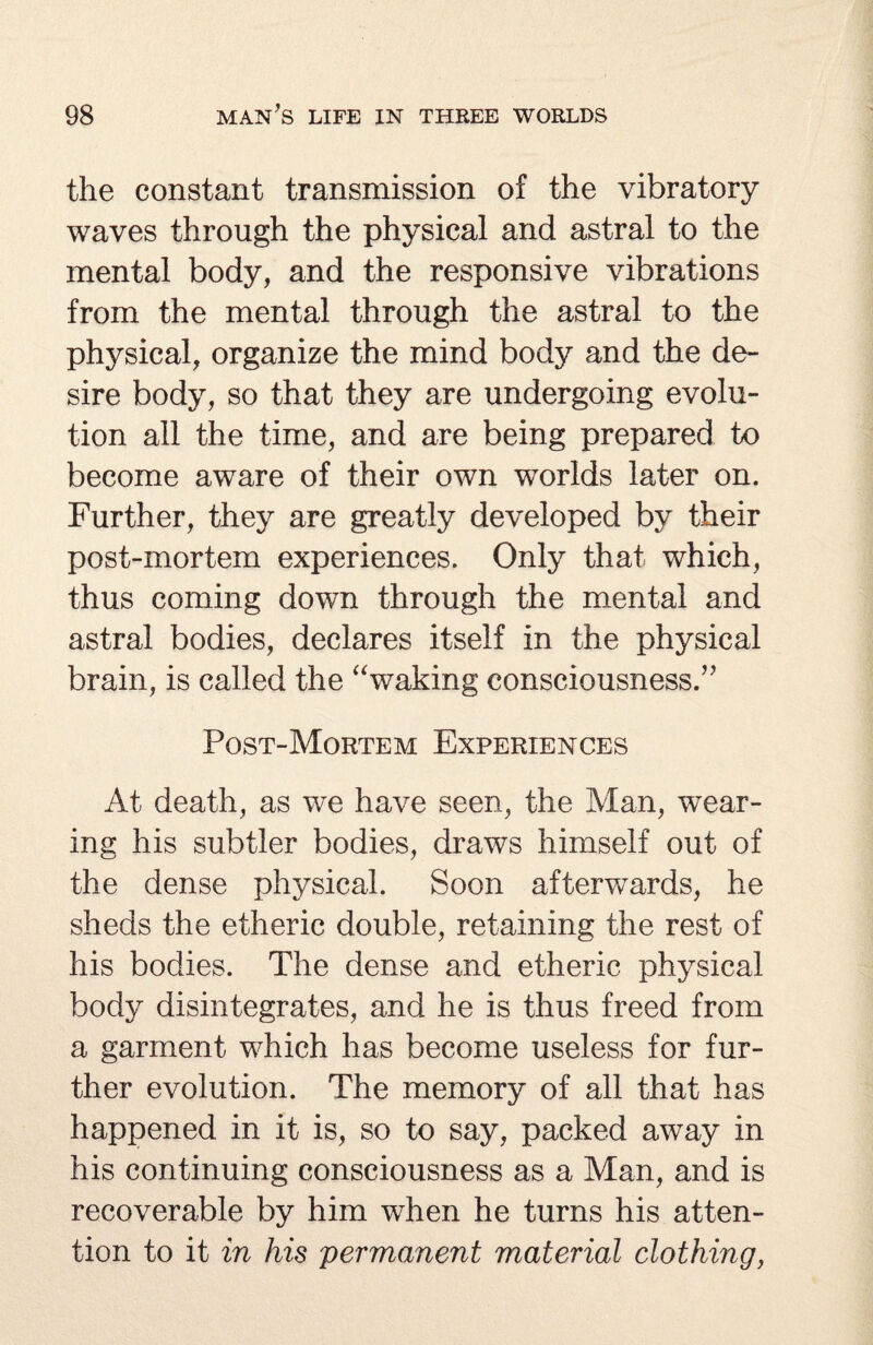 the constant transmission of the vibratory waves through the physical and astral to the mental body, and the responsive vibrations from the mental through the astral to the physical, organize the mind body and the de¬ sire body, so that they are undergoing evolu¬ tion all the time, and are being prepared to become aware of their own worlds later on. Further, they are greatly developed by their post-mortem experiences. Only that which, thus coming down through the mental and astral bodies, declares itself in the physical brain, is called the “waking consciousness.” Post-Mortem Experiences At death, as we have seen, the Man, wear¬ ing his subtler bodies, draws himself out of the dense physical. Soon afterwards, he sheds the etheric double, retaining the rest of his bodies. The dense and etheric physical body disintegrates, and he is thus freed from a garment which has become useless for fur¬ ther evolution. The memory of all that has happened in it is, so to say, packed away in his continuing consciousness as a Man, and is recoverable by him when he turns his atten¬ tion to it in his permanent material clothing,