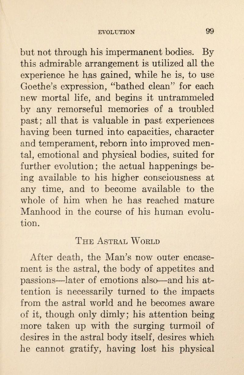 but not through his impermanent bodies. By this admirable arrangement is utilized all the experience he has gained, while he is, to use Goethe’s expression, “bathed clean” for each new mortal life, and begins it untrammeled by any remorseful memories of a troubled past; all that is valuable in past experiences having been turned into capacities, character and temperament, reborn into improved men¬ tal, emotional and physical bodies, suited for further evolution; the actual happenings be¬ ing available to his higher consciousness at any time, and to become available to the whole of him when he has reached mature Manhood in the course of his human evolu¬ tion. The Astral World After death, the Man’s now outer encase¬ ment is the astral, the body of appetites and passions—later of emotions also—and his at¬ tention is necessarily turned to the impacts from the astral world and he becomes aware of it, though only dimly; his attention being more taken up with the surging turmoil of desires in the astral body itself, desires which he cannot gratify, having lost his physical