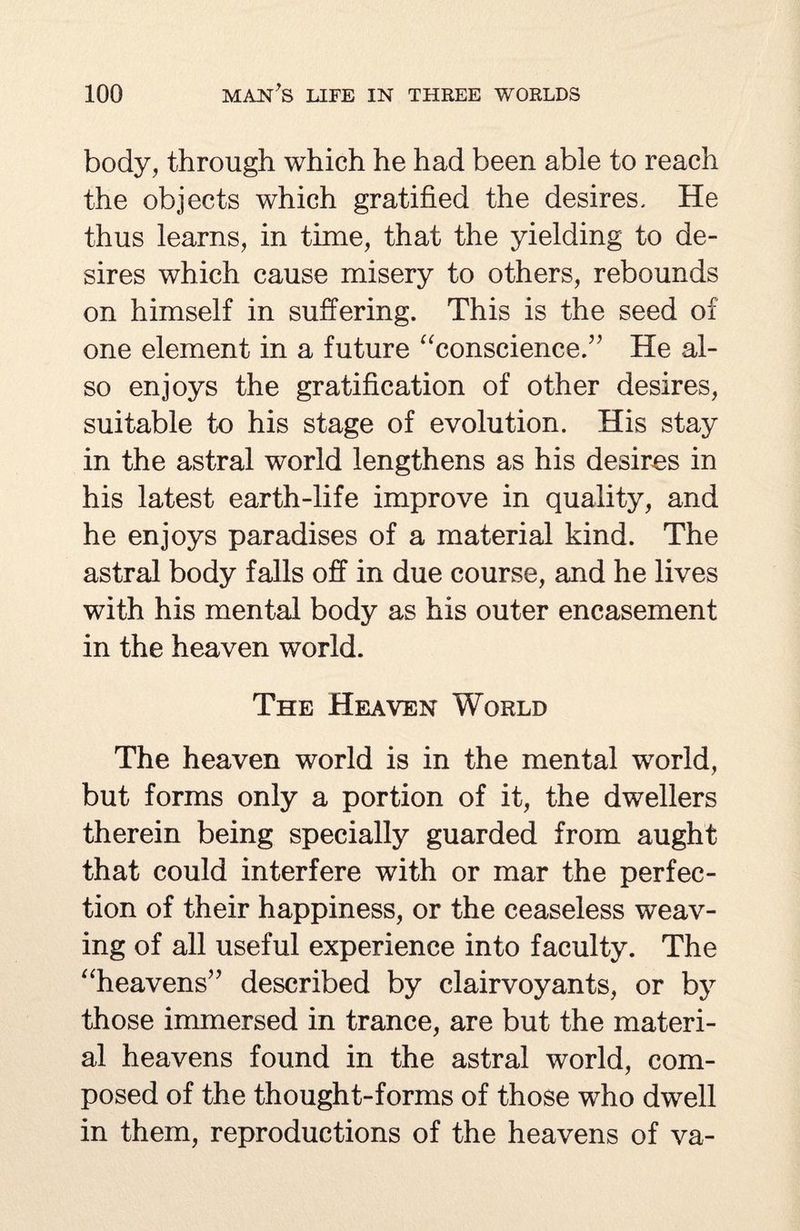 body, through which he had been able to reach the objects which gratified the desires. He thus learns, in time, that the yielding to de¬ sires which cause misery to others, rebounds on himself in suffering. This is the seed of one element in a future “conscience.” He al¬ so enjoys the gratification of other desires, suitable to his stage of evolution. His stay in the astral world lengthens as his desires in his latest earth-life improve in quality, and he enjoys paradises of a material kind. The astral body falls off in due course, and he lives with his mental body as his outer encasement in the heaven world. The Heaven World The heaven world is in the mental world, but forms only a portion of it, the dwellers therein being specially guarded from aught that could interfere with or mar the perfec¬ tion of their happiness, or the ceaseless weav¬ ing of all useful experience into faculty. The “heavens” described by clairvoyants, or by those immersed in trance, are but the materi¬ al heavens found in the astral world, com¬ posed of the thought-forms of those who dwell in them, reproductions of the heavens of va-