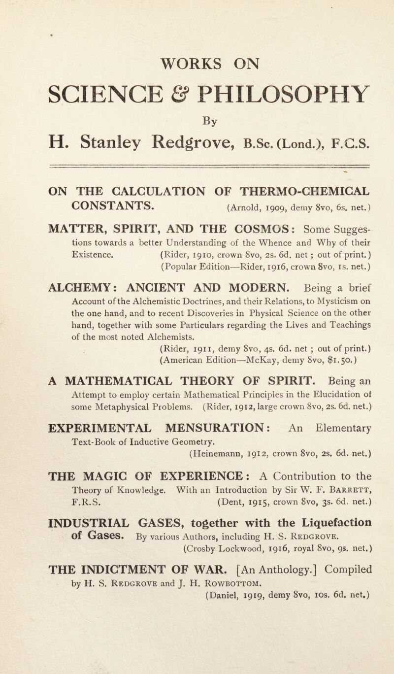 WORKS ON SCIENCE & PHILOSOPHY By H. Stanley Redgrove, B.Sc. (Lond.), F.C.S. ON THE CALCULATION OF THERMO-CHEMICAL CONSTANTS. (Arnold, 1909, demy 8vo, 6s. net.) MATTER, SPIRIT, AND THE COSMOS: Some Sugges¬ tions towards a better Understanding of the Whence and Why of their Existence. (Rider, 1910, crown Svo, 2s. 6d. net; out of print.) (Popular Edition—Rider, 1916, crown 8vo. is. net.) ALCHEMY: ANCIENT AND MODERN. Being a brief Account of the Alchemistic Doctrines, and their Relations, to Mysticism on the one hand, and to recent Discoveries in Physical Science on the other hand, together with some Particulars regarding the Lives and Teachings of the most noted Alchemists. (Rider, 1911, demy 8vo, 4s. 6d. net ; out of print.) (American Edition—McKay, demy Svo, $1.50.) A MATHEMATICAL THEORY OF SPIRIT. Being an Attempt to employ certain Mathematical Principles in the Elucidation of some Metaphysical Problems. (Rider, 1912, large crown Svo, 2s. 6d. net.) EXPERIMENTAL MENSURATION: An Elementary Text-Book of Inductive Geometry. (Heinemann, 1912, crown 8vo, 2s. 6d. net.) THE MAGIC OF EXPERIENCE: A Contribution to the Theory of Knowledge. With an Introduction by Sir W. F. Barrett, F.R.S. (Dent, 1915, crown 8vo, 3s. 6d. net.) INDUSTRIAL GASES, together with the Liquefaction of Gases. By various Authors, including H. S. Redgrove. (Crosby Lockwood, 1916, royal 8vo, 9s. net.) THE INDICTMENT OF WAR. [An Anthology.] Compiled by H. S. Redgrove and J. H. Rowbottom. (Daniel, 1919, demy 8vo, 10s. 6d. net.)