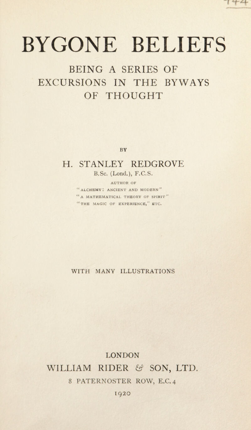 I *1-*+ BYGONE BELIEFS BEING A SERIES OF EXCURSIONS IN THE BYWAYS OF THOUGHT H. STANLEY REDGROVE B.Sc. (Lond.), F.C.S. AUTHOR OF “alchemy: ancient and modern” “a mathematical theory of spirit” “the magic of experience,” etc. WITH MANY ILLUSTRATIONS LONDON WILLIAM RIDER & SON, LTD. 8 PATERNOSTER ROW, E.C. 4 1920