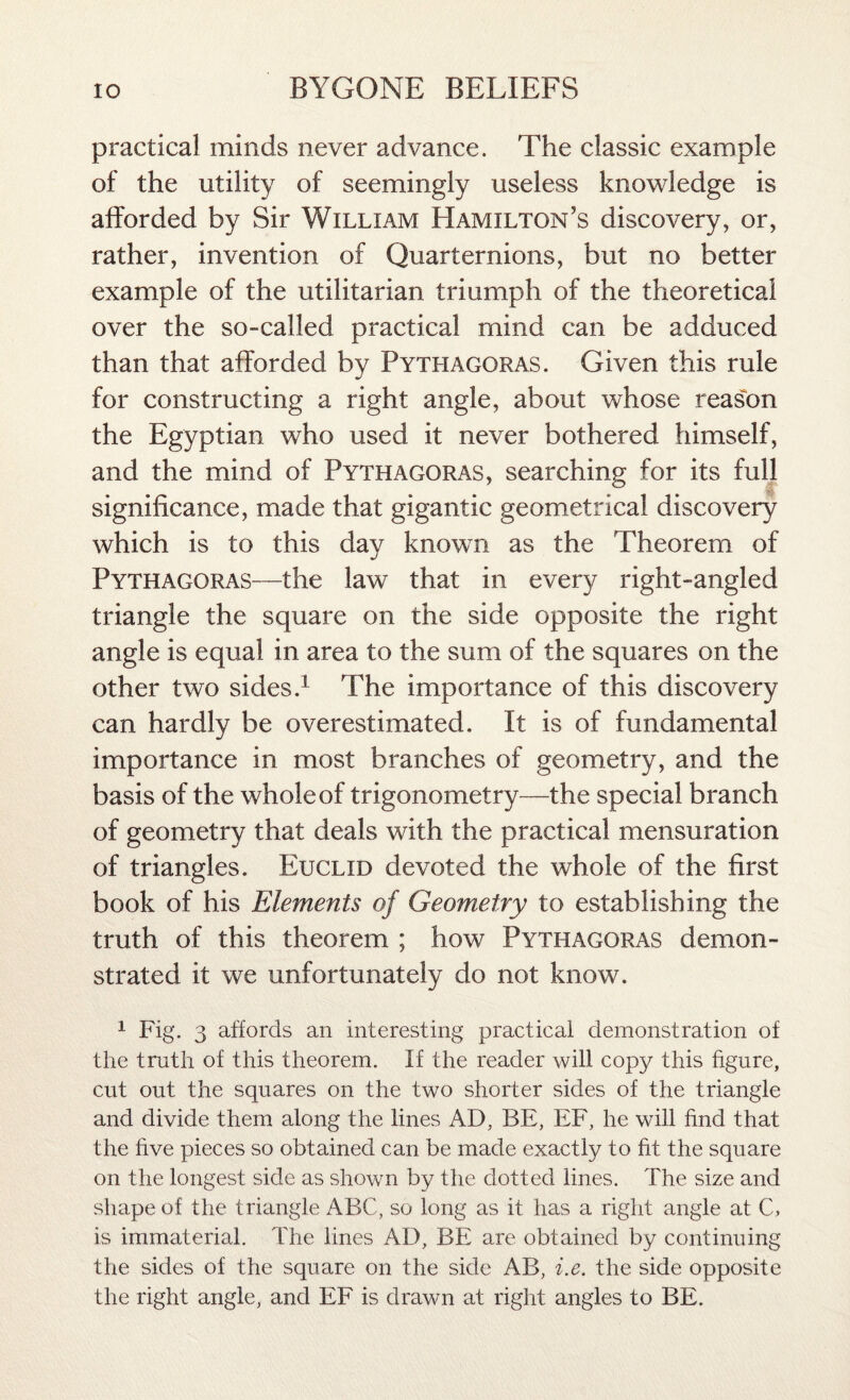 practical minds never advance. The classic example of the utility of seemingly useless knowledge is afforded by Sir William Hamilton’s discovery, or, rather, invention of Quarternions, but no better example of the utilitarian triumph of the theoretical over the so-called practical mind can be adduced than that afforded by Pythagoras. Given this rule for constructing a right angle, about whose reason the Egyptian who used it never bothered himself, and the mind of Pythagoras, searching for its full significance, made that gigantic geometrical discovery which is to this day known as the Theorem of Pythagoras—the law that in every right-angled triangle the square on the side opposite the right angle is equal in area to the sum of the squares on the other two sides.1 The importance of this discovery can hardly be overestimated. It is of fundamental importance in most branches of geometry, and the basis of the whole of trigonometry—the special branch of geometry that deals with the practical mensuration of triangles. Euclid devoted the whole of the first book of his Elements of Geometry to establishing the truth of this theorem ; how Pythagoras demon¬ strated it we unfortunately do not know. 1 Fig. 3 affords an interesting practical demonstration of the truth of this theorem. If the reader will copy this figure, cut out the squares on the two shorter sides of the triangle and divide them along the lines AD, BE, EF, he will find that the five pieces so obtained can be made exactly to fit the square on the longest side as shown by the dotted lines. The size and shape of the triangle ABC, so long as it has a right angle at C, is immaterial. The lines AD, BE are obtained by continuing the sides of the square on the side AB, i.e. the side opposite the right angle, and EF is drawn at right angles to BE.