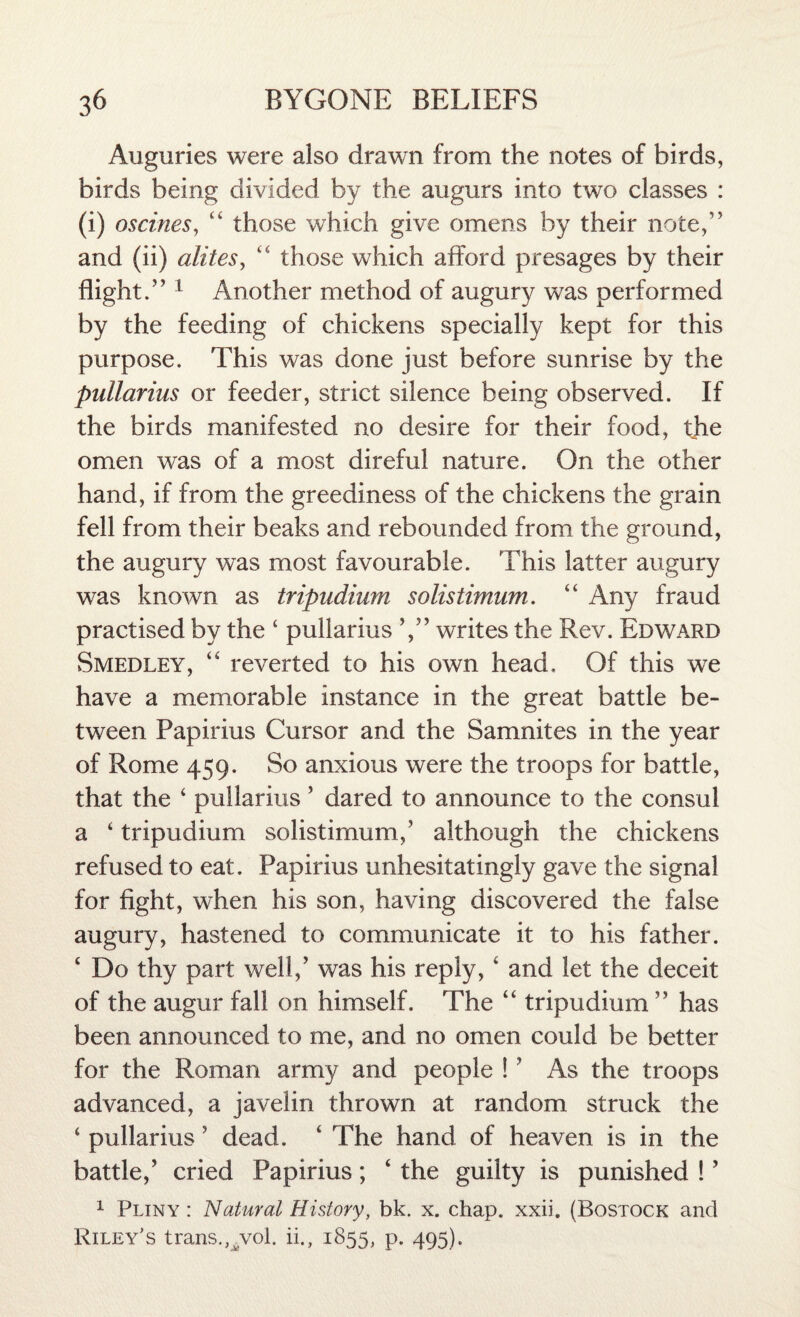 Auguries were also drawn from the notes of birds, birds being divided by the augurs into two classes : (i) oscines, “ those which give omens by their note,” and (ii) alites, “ those which afford presages by their flight.” 1 Another method of augury was performed by the feeding of chickens specially kept for this purpose. This was done just before sunrise by the pullarius or feeder, strict silence being observed. If the birds manifested no desire for their food, the omen was of a most direful nature. On the other hand, if from the greediness of the chickens the grain fell from their beaks and rebounded from the ground, the augury was most favourable. This latter augury was known as tripudium solistimum. “ Any fraud practised by the ‘ pullarius writes the Rev. Edward Smedley, “ reverted to his own head. Of this we have a memorable instance in the great battle be¬ tween Papirius Cursor and the Samnites in the year of Rome 459. So anxious were the troops for battle, that the ‘ pullarius ’ dared to announce to the consul a ‘ tripudium solistimum,' although the chickens refused to eat. Papirius unhesitatingly gave the signal for fight, when his son, having discovered the false augury, hastened to communicate it to his father. ‘ Do thy part well/ was his reply, ‘ and let the deceit of the augur fall on himself. The “ tripudium ” has been announced to me, and no omen could be better for the Roman army and people !? As the troops advanced, a javelin thrown at random struck the ‘ pullarius ? dead. ‘ The hand of heaven is in the battle/ cried Papirius; ‘ the guilty is punished ! ’ 1 Pliny : Natural History, bk. x. chap. xxii. (Bostock and Riley's trans.,vvol. ii., 1855, p. 495).