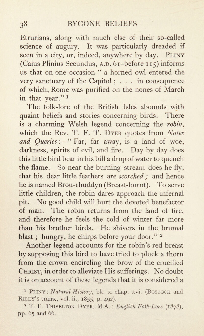 Etrurians, along with much else of their so-called science of augury. It was particularly dreaded if seen in a city, or, indeed, anywhere by day. Pliny (Caius Plinius Secundus, a.d. 61-before 115) informs us that on one occasion “ a horned owl entered the very sanctuary of the Capitol ; ... in consequence of which, Rome was purified on the nones of March in that year.” 1 The folk-lore of the British Isles abounds with quaint beliefs and stories concerning birds. There is a charming Welsh legend concerning the robin, which the Rev. T. F. T. Dyer quotes from Notes and Queries:—“ Far, far away, is a land of woe, darkness, spirits of evil, and fire. Day by day does this little bird bear in his bill a drop of water to quench the flame. So near the burning stream does he fly, that his dear little feathers are scorched ; and hence he is named Brou-rhuddyn (Breast-burnt). To serve little children, the robin dares approach the infernal pit. No good child will hurt the devoted benefactor of man. The robin returns from the land of fire, and therefore he feels the cold of winter far more than his brother birds. He shivers in the brumal blast ; hungry, he chirps before your door.” 2 Another legend accounts for the robin’s red breast by supposing this bird to have tried to pluck a thorn from the crown encircling the brow of the crucified Christ, in order to alleviate His sufferings. No doubt it is on account of these legends that it is considered a 1 Pliny : Natural History, bk. x. chap. xvi. (Bostock and Riley’s trans., vol. ii., 1855, p. 492). 2 T. F. Thiselton Dyer, M.A.: English Folk-Lore (1878),