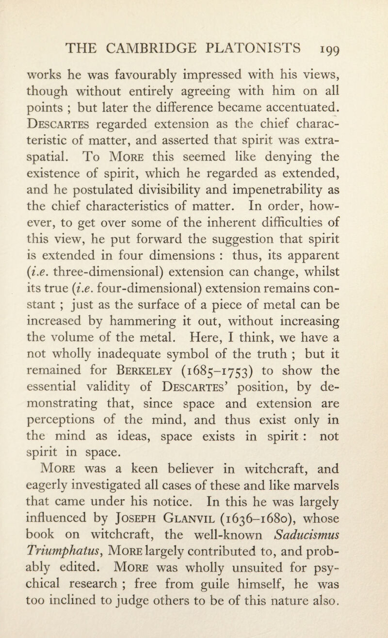 works he was favourably impressed with his views, though without entirely agreeing with him on all points ; but later the difference became accentuated. Descartes regarded extension as the chief charac¬ teristic of matter, and asserted that spirit was extra- spatial. To More this seemed like denying the existence of spirit, which he regarded as extended, and he postulated divisibility and impenetrability as the chief characteristics of matter. In order, how¬ ever, to get over some of the inherent difficulties of this view, he put forward the suggestion that spirit is extended in four dimensions : thus, its apparent (i.e. three-dimensional) extension can change, whilst its true (i.e. four-dimensional) extension remains con¬ stant ; just as the surface of a piece of metal can be increased by hammering it out, without increasing the volume of the metal. Here, I think, we have a not wholly inadequate symbol of the truth ; but it remained for Berkeley (1685-1753) to show the essential validity of Descartes’ position, by de¬ monstrating that, since space and extension are perceptions of the mind, and thus exist only in the mind as ideas, space exists in spirit : not spirit in space. More was a keen believer in witchcraft, and eagerly investigated all cases of these and like marvels that came under his notice. In this he was largely influenced by Joseph Glanvil (1636-1680), whose book on witchcraft, the well-known Saducismus Triumphatus, More largely contributed to, and prob¬ ably edited. More was wholly unsuited for psy¬ chical research ; free from guile himself, he was too inclined to judge others to be of this nature also.