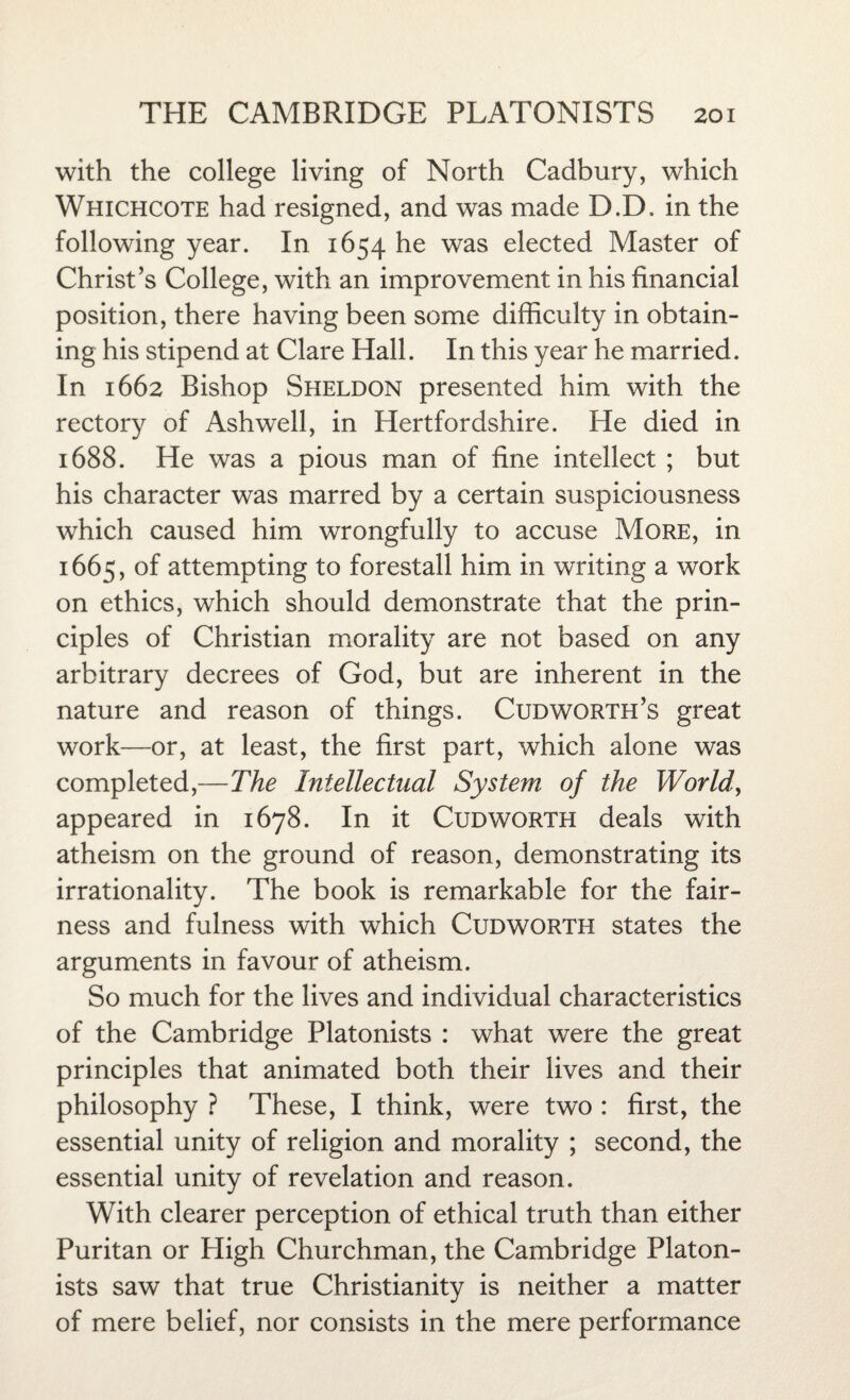 with the college living of North Cadbury, which Whichcote had resigned, and was made D.D, in the following year. In 1654 he was elected Master of Christ’s College, with an improvement in his financial position, there having been some difficulty in obtain¬ ing his stipend at Clare Hall. In this year he married. In 1662 Bishop Sheldon presented him with the rectory of Ashwell, in Hertfordshire. He died in 1688. He was a pious man of fine intellect ; but his character was marred by a certain suspiciousness which caused him wrongfully to accuse More, in 1665, of attempting to forestall him in writing a work on ethics, which should demonstrate that the prin¬ ciples of Christian morality are not based on any arbitrary decrees of God, but are inherent in the nature and reason of things. Cud worth’s great work—or, at least, the first part, which alone was completed,—The Intellectual System of the World, appeared in 1678. In it Cudworth deals with atheism on the ground of reason, demonstrating its irrationality. The book is remarkable for the fair¬ ness and fulness with which Cudworth states the arguments in favour of atheism. So much for the lives and individual characteristics of the Cambridge Platonists : what were the great principles that animated both their lives and their philosophy ? These, I think, were two : first, the essential unity of religion and morality ; second, the essential unity of revelation and reason. With clearer perception of ethical truth than either Puritan or High Churchman, the Cambridge Platon¬ ists saw that true Christianity is neither a matter of mere belief, nor consists in the mere performance