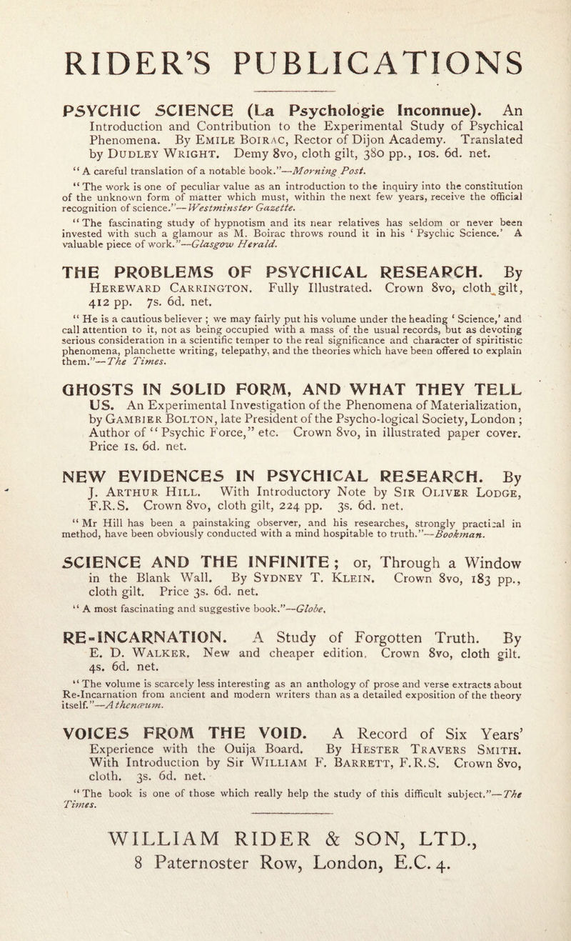 PSYCHIC SCIENCE (La Psychologie Inconnue). An Introduction and Contribution to the Experimental Study of Psychical Phenomena. By Emile Boirac, Rector of Dijon Academy. Translated by Dudley Wright. Demy 8vo, cloth gilt, 380 pp., 10s. 6d. net. “ A careful translation of a notable book.”—Morning Post. “ The work is one of peculiar value as an introduction to the inquiry into the constitution of the unknown form of matter which must, within the next few years, receive the official recognition of science.”—Westminster Gazette. “The fascinating study of hypnotism and its near relatives has seldom or never been invested with such a glamour as M. Boirac throws round it in his 1 Psychic Science.’ A valuable piece of work. ”—Glasgow Herald. THE PROBLEMS OF PSYCHICAL RESEARCH. By Hereward Carrington. Fully Illustrated. Crown 8vo, clotRgilt, 412 pp. 7s. 6d. net. “ He is a cautious believer ; we may fairly put his volume under the heading * Science,’ and call attention to it, not as being occupied with a mass of the usual records, but as devoting serious consideration in a scientific temper to the real significance and character of spiritistic phenomena, planchette writing, telepathy, and the theories which have been offered to explain them.”—The Times. GHOSTS IN SOLID FORM, AND WHAT THEY TELL US. An Experimental Investigation of the Phenomena of Materialization, by Gambier Bolton, late President of the Psycho-logical Society, London ; Author of “ Psychic Force,” etc. Crown 8vo, in illustrated paper cover. Price is. 6d. net. NEW EVIDENCES IN PSYCHICAL RESEARCH. By J. Arthur Hill. With Introductory Note by Sir Oliver Lodge, F.R.S. Crown 8vo, cloth gilt, 224 pp. 3s. 6d. net. “ Mr Hill has been a painstaking observer, and his researches, strongly practical in method, have been obviously conducted with a mind hospitable to truth.”—Bookman. SCIENCE AND THE INFINITE ; or, Through a Window in the Blank Wall. By Sydney T. Klein. Crown 8vo, 183 pp., cloth gilt. Price 3s. 6d. net. “ A most fascinating and suggestive book.”—Globe, RE “INCARNATION. A Study of Forgotten Truth. By E. D. Walker. New and cheaper edition. Crown 8vo, cloth gilt. 4s. 6d. net. “ The volume is scarcely less interesting as an anthology of prose and verse extracts about Re-Incarnation from ancient and modern writers than as a detailed exposition of the theory itself. ”—A thcncnim. VOICES FROM THE VOID. A Record of Six Years’ Experience with the Ouija Board. By Hester Travers Smith. With Introduction by Sir William F. Barrett, F.R.S. Crown 8vo, cloth. 3s. 6d. net. “The book is one of those which really help the study of this difficult subject.”—The Times. WILLIAM RIDER & SON, LTD.,