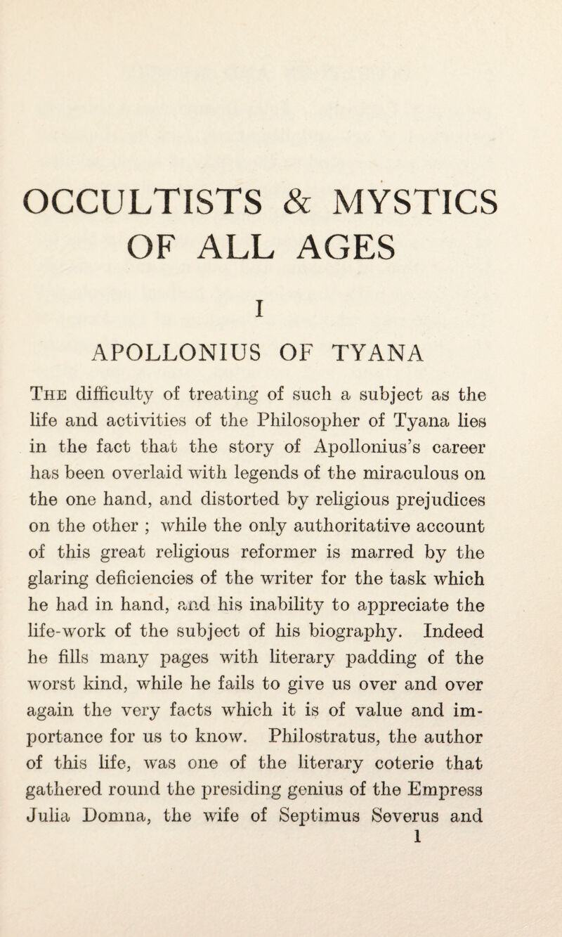 OF ALL AGES i APOLLONIUS OF TYANA The difficulty of treating of such a subject as the life and activities of the Philosopher of Tyana lies in the fact that the story of Apollonius’s career has been overlaid with legends of the miraculous on the one hand, and distorted by religious prejudices on the other ; while the only authoritative account of this great religious reformer is marred by the glaring deficiencies of the writer for the task which he had in hand, and his inability to appreciate the life-work of the subject of his biography. Indeed he fills many pages with literary padding of the worst kind, while he fails to give us over and over again the very facts wrhich it is of value and im¬ portance for us to know. Philostratus, the author of this life, was one of the literary coterie that gathered round the presiding genius of the Empress Julia Domna, the wife of Septimus Severus and