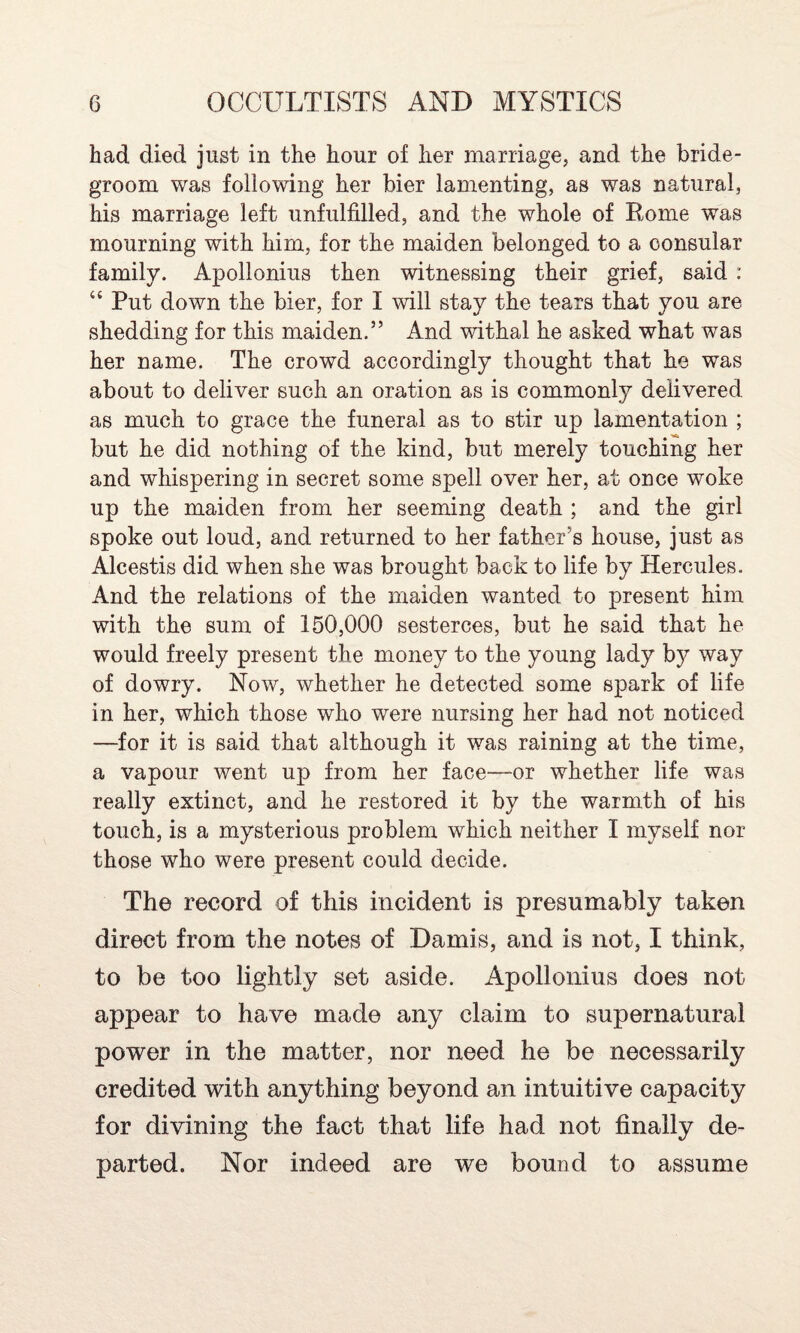 had died just in the hour of her marriage, and the bride¬ groom was following her bier lamenting, as was natural, his marriage left unfulfilled, and the whole of Rome was mourning with him, for the maiden belonged to a consular family. Apollonius then witnessing their grief, said : “ Put down the bier, for I will stay the tears that you are shedding for this maiden.” And withal he asked what was her name. The crowd accordingly thought that he was about to deliver such an oration as is commonly delivered as much to grace the funeral as to stir up lamentation ; but he did nothing of the kind, but merely touching her and whispering in secret some spell over her, at once woke up the maiden from her seeming death ; and the girl spoke out loud, and returned to her father's house, just as Alcestis did when she was brought back to life by Hercules. And the relations of the maiden wanted to present him with the sum of 150,000 sesterces, but he said that he would freely present the money to the young lady by way of dowry. Now, whether he detected some spark of life in her, which those who were nursing her had not noticed —for it is said that although it was raining at the time, a vapour went up from her face—-or whether life was really extinct, and he restored it by the warmth of his touch, is a mysterious problem which neither I myself nor those who were present could decide. The record of this incident is presumably taken direct from the notes of Damis, and is not, I think, to be too lightly set aside. Apollonius does not appear to have made any claim to supernatural power in the matter, nor need he be necessarily credited with anything beyond an intuitive capacity for divining the fact that life had not finally de¬ parted. Nor indeed are we bound to assume