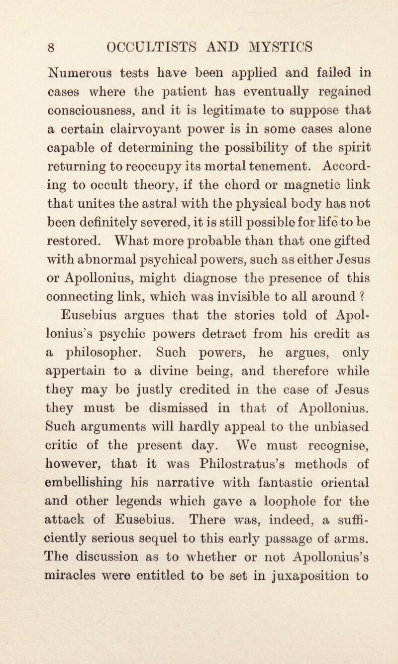 Numerous tests have been applied and failed in cases where the patient has eventually regained consciousness, and it is legitimate to suppose that a certain clairvoyant power is in some cases alone capable of determining the possibility of the spirit returning to reoccupy its mortal tenement. Accord¬ ing to occult theory, if the chord or magnetic link that unites the astral with the physical body has not been definitely severed, it is still possible for life to be restored. What more probable than that one gifted with abnormal psychical powers, such as either Jesus or Apollonius, might diagnose the presence of this connecting link, which was invisible to all around ? Eusebius argues that the stories told of Apol¬ lonius’s psychic powers detract from his credit as a philosopher. Such powers, he argues, only appertain to a divine being, and therefore while they may be justly credited in the case of Jesus they must be dismissed in that of Apollonius. Such arguments will hardly appeal to the unbiased critic of the present day. We must recognise, however, that it was Philostratus’s methods of embellishing his narrative with fantastic oriental and other legends which gave a loophole for the attack of Eusebius. There was, indeed, a suffi¬ ciently serious sequel to this early passage of arms. The discussion as to whether or not Apollonius’s miracles were entitled to be set in juxaposition to