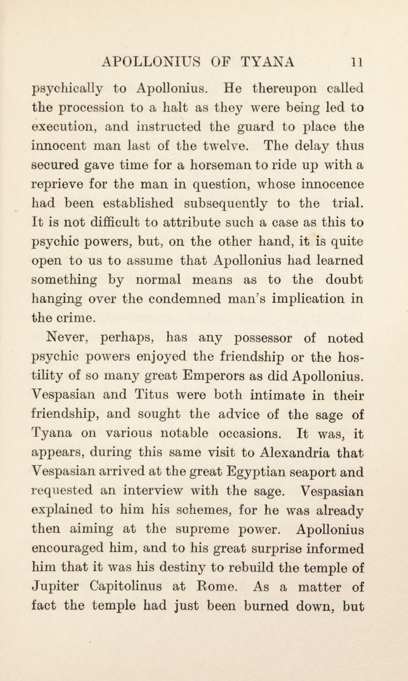 psychically to Apollonius. He thereupon called the procession to a halt as they were being led to execution, and instructed the guard to place the innocent man last of the twelve. The delay thus secured gave time for a horseman to ride up with a reprieve for the man in question, whose innocence had been established subsequently to the trial. It is not difficult to attribute such a case as this to psychic powers, but, on the other hand, it is quite open to us to assume that Apollonius had learned something by normal means as to the doubt hanging over the condemned man’s implication in the crime. Never, perhaps, has any possessor of noted psychic powers enjoyed the friendship or the hos¬ tility of so many great Emperors as did Apollonius. Vespasian and Titus were both intimate in their friendship, and sought the advice of the sage of Tyana on various notable occasions. It was, it appears, during this same visit to Alexandria that Vespasian arrived at the great Egyptian seaport and requested an interview with the sage. Vespasian explained to him his schemes, for he was already then aiming at the supreme power. Apollonius encouraged him, and to his great surprise informed him that it was his destiny to rebuild the temple of Jupiter Capitolinus at Rome. As a matter of fact the temple had just been burned down, but