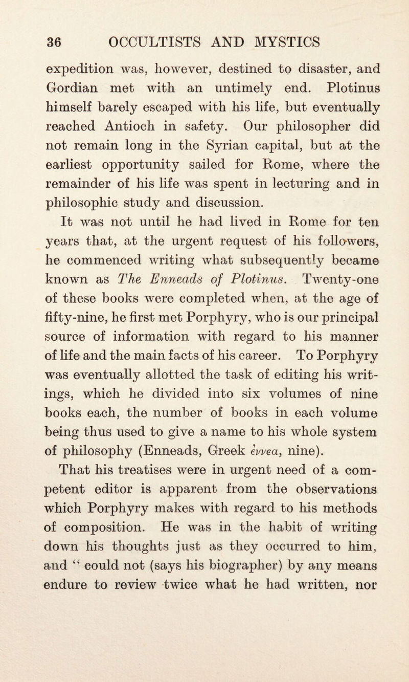 expedition was, however, destined to disaster, and Gordian met with an untimely end. Plotinus himself barely escaped with his life, but eventually reached Antioch in safety. Our philosopher did not remain long in the Syrian capital, but at the earliest opportunity sailed for Rome, where the remainder of his life was spent in lecturing and in philosophic study and discussion. It was not until he had lived in Rome for ten years that, at the urgent request of his followers, he commenced writing what subsequently became known as The Enneads of Plotinus. Twenty-one of these books were completed when, at the age of fifty-nine, he first met Porphyry, who is our principal source of information with regard to his manner of life and the main facts of his career. To Porphyry was eventually allotted the task of editing his writ¬ ings, which he divided into six volumes of nine books each, the number of books in each volume being thus used to give a name to his whole system of philosophy (Enneads, Greek iwea, nine). That his treatises were in urgent need of a com¬ petent editor is apparent from the observations which Porphyry makes with regard to his methods of composition. He was in the habit of writing down his thoughts just as they occurred to him, and “ could not (says his biographer) by any means endure to review twice what he had written, nor