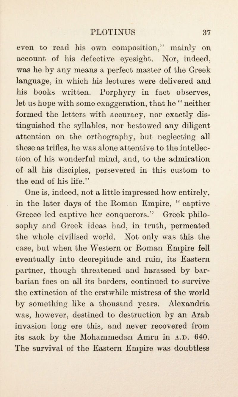 even to read his own composition/7 mainly on account of his defective eyesight. Nor, indeed, was he by any means a perfect master of the Greek language, in which his lectures were delivered and his books written. Porphyry in fact observes, let us hope with some exaggeration, that he “ neither formed the letters with accuracy, nor exactly dis¬ tinguished the syllables, nor bestowed any diligent attention on the orthography, but neglecting all these as trifles, he was alone attentive to the intellec¬ tion of his wonderful mind, and, to the admiration of all his disciples, persevered in this custom to the end of his life.’7 One is, indeed, not a little impressed how entirely, in the later days of the Roman Empire, “ captive Greece led captive her conquerors.” Greek philo¬ sophy and Greek ideas had, in truth, permeated the whole civilised world. Not only was this the case, but when the Western or Roman Empire fell eventually into decrepitude and ruin, its Eastern partner, though threatened and harassed by bar¬ barian foes on all its borders, continued to survive the extinction of the erstwhile mistress of the world by something like a thousand years. Alexandria was, however, destined to destruction by an Arab invasion long ere this, and never recovered from its sack by the Mohammedan Amru in a.d. 640. The survival of the Eastern Empire was doubtless