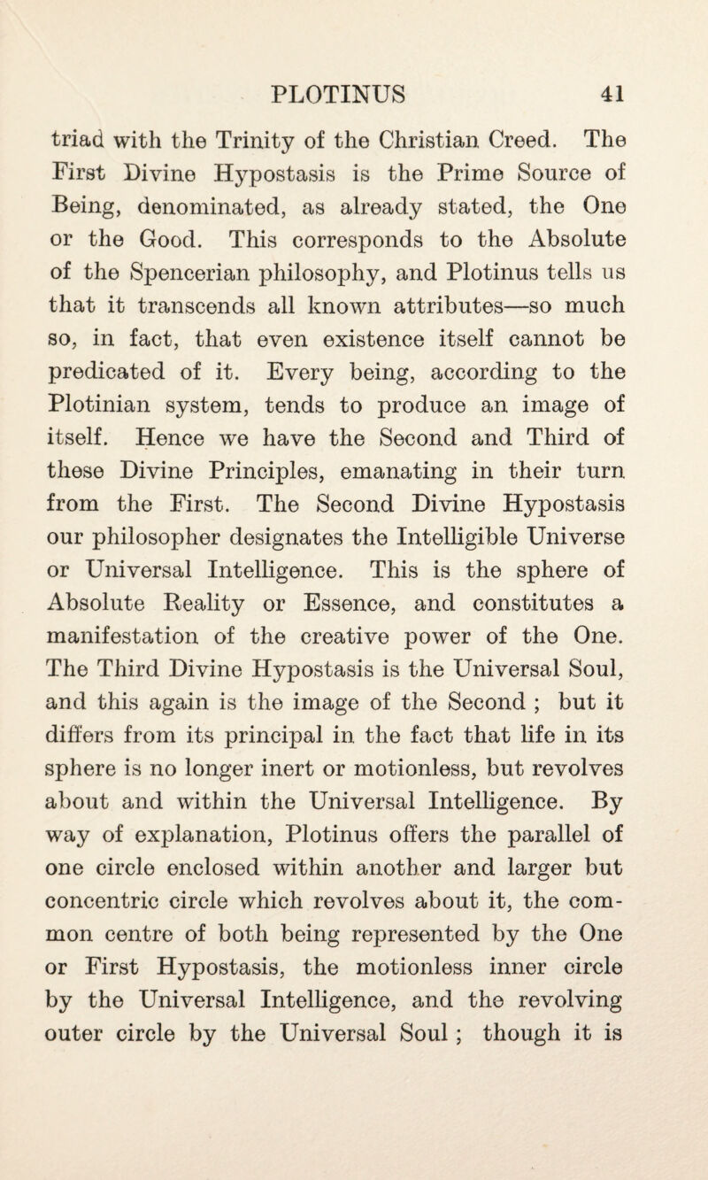 triad with the Trinity of the Christian Creed. The First Divine Hypostasis is the Prime Source of Being, denominated, as already stated, the One or the Good. This corresponds to the Absolute of the Spencerian philosophy, and Plotinus tells us that it transcends all known attributes—so much so, in fact, that even existence itself cannot be predicated of it. Every being, according to the Plotinian system, tends to produce an image of itself. Hence we have the Second and Third of these Divine Principles, emanating in their turn from the First. The Second Divine Hypostasis our philosopher designates the Intelligible Universe or Universal Intelligence. This is the sphere of Absolute Reality or Essence, and constitutes a manifestation of the creative power of the One. The Third Divine Hypostasis is the Universal Soul, and this again is the image of the Second ; but it differs from its principal in the fact that life in its sphere is no longer inert or motionless, but revolves about and within the Universal Intelligence. By way of explanation, Plotinus offers the parallel of one circle enclosed within another and larger but concentric circle which revolves about it, the com¬ mon centre of both being represented by the One or First Hypostasis, the motionless inner circle by the Universal Intelligence, and the revolving outer circle by the Universal Soul ; though it is