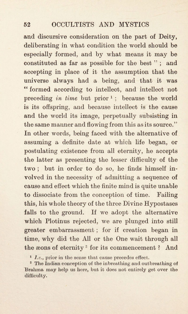 and discursive consideration on the part of Deity, deliberating in what condition the world should be especially formed, and by what means it may be constituted as far as possible for the best ” ; and accepting in place of it the assumption that the universe always had a being, and that it w*as “ formed according to intellect, and intellect not preceding in time but prior 1 ; because the world is its offspring, and because intellect is the cause and the world its image, perpetually subsisting in the same manner and flowing from this as its source.” In other words, being faced with the alternative of assuming a definite date at which life began, or postulating existence from all eternity, he accepts the latter as presenting the lesser difficulty of the two ; but in order to do so, he finds himself in¬ volved in the necessity of admitting a sequence of cause and effect which the finite mind is quite unable to dissociate from the conception of time. Failing this, his whole theory of the three Divine Hypostases falls to the ground. If we adopt the alternative which Plotinus rejected, we are plunged into still greater embarrassment ; for if creation began in time, why did the All or the One wait through all the aeons of eternity2 for its commencement ? And 1 I.eprior in the sense that cause precedes effect. 3 The Indian conception of the inbreathing and outbreathing of Brahma may help us here, but it does not entirely get over the difficulty.