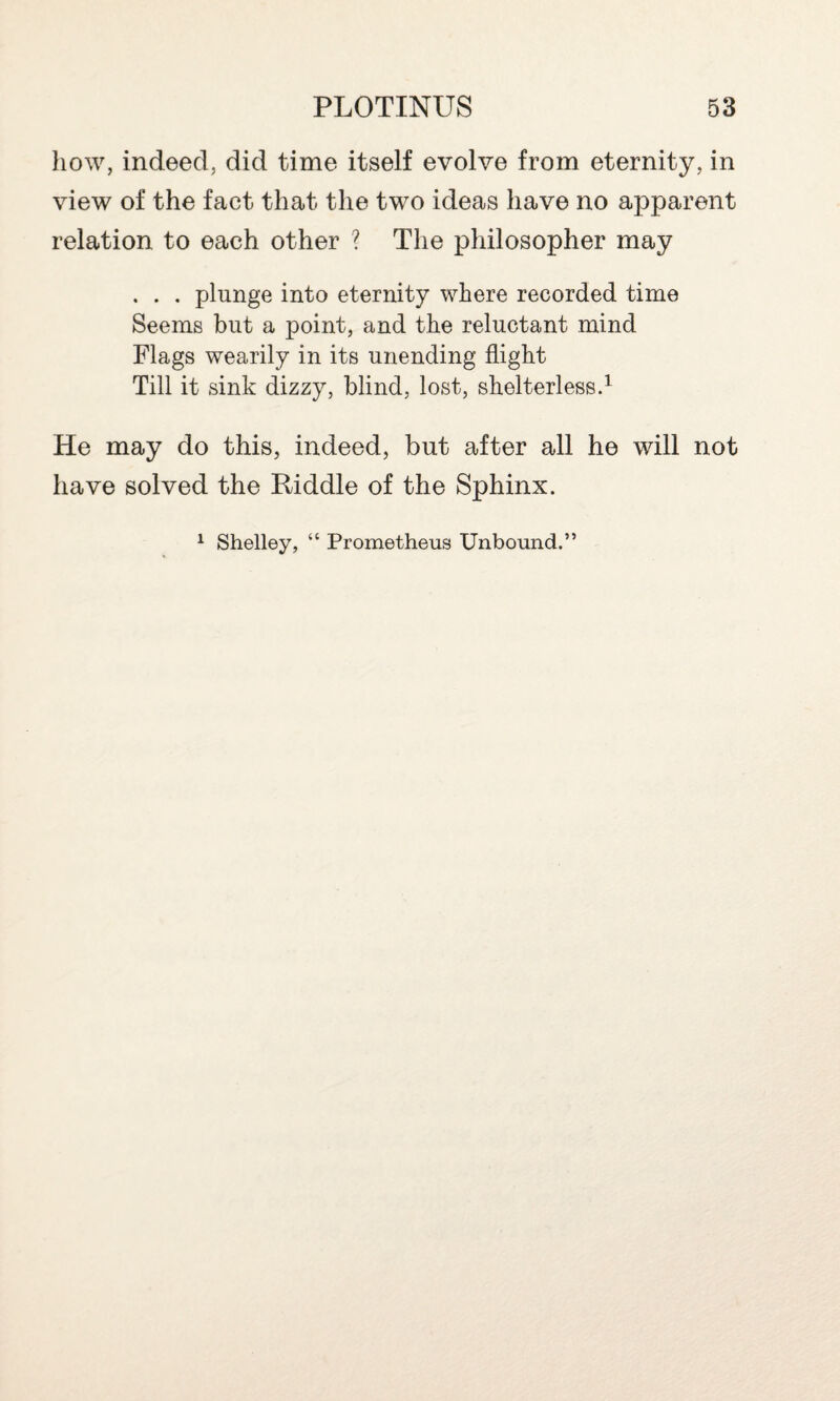 how, indeed, did time itself evolve from eternity, in view of the fact that the two ideas have no apparent relation to each other ? The philosopher may . . . plunge into eternity where recorded time Seems but a point, and the reluctant mind Flags wearily in its unending flight Till it sink dizzy, blind, lost, shelterless.1 He may do this, indeed, but after all he will not have solved the Riddle of the Sphinx. 1 Shelley, “ Prometheus Unbound.”
