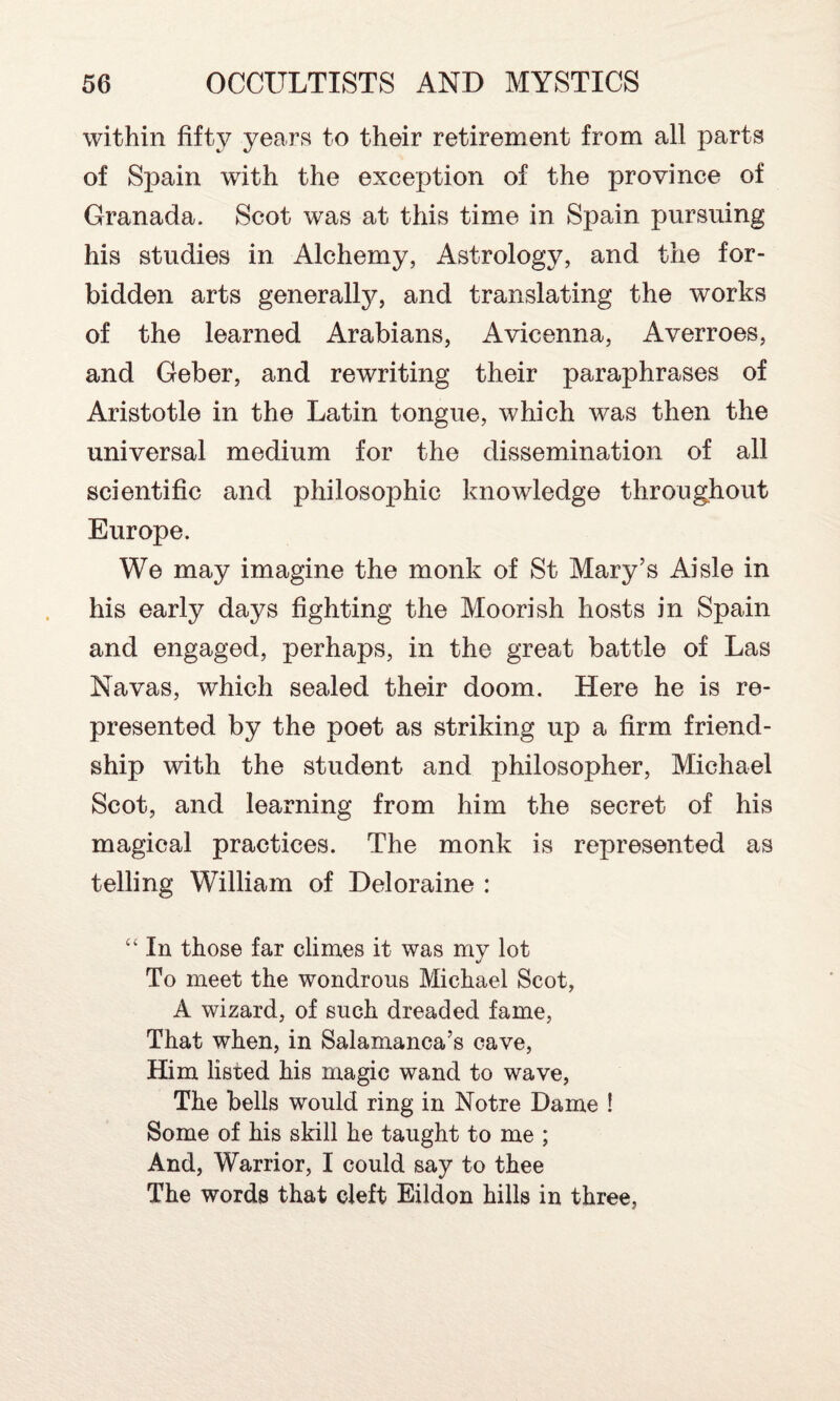 within fifty years to their retirement from all parts of Spain with the exception of the province of Granada. Scot was at this time in Spain pursuing his studies in Alchemy, Astrology, and the for¬ bidden arts generally, and translating the works of the learned Arabians, Avicenna, Averroes, and Geber, and rewriting their paraphrases of Aristotle in the Latin tongue, which was then the universal medium for the dissemination of all scientific and philosophic knowledge throughout Europe. We may imagine the monk of St Mary’s Aisle in his early days fighting the Moorish hosts in Spain and engaged, perhaps, in the great battle of Las Navas, which sealed their doom. Here he is re¬ presented by the poet as striking up a firm friend¬ ship with the student and philosopher, Michael Scot, and learning from him the secret of his magical practices. The monk is represented as telling William of Deloraine : “ In those far climes it was my lot To meet the wondrous Michael Scot, A wizard, of such dreaded fame, That when, in Salamanca’s cave, Him listed his magic wand to wave, The bells would ring in Notre Dame ! Some of his skill he taught to me ; And, Warrior, I could say to thee The words that cleft Eildon hills in three,