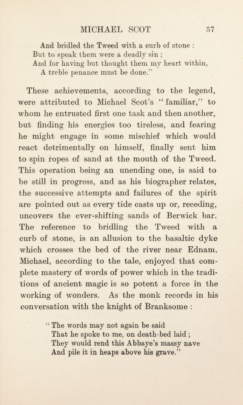 And bridled the Tweed with a curb of stone : But to speak them were a deadly sin ; And for having but thought them my heart within, A treble penance must be done/’ These achievements, according to the legend, were attributed to Michael Scot’s “ familiar,” to whom he entrusted first one task and then another, but finding his energies too tireless, and fearing he might engage in some mischief which would react detrimentally on himself, finally sent him to spin ropes of sand at the mouth of the Tweed. This operation being an unending one, is said to be still in progress, and as his biographer relates, the successive attempts and failures of the spirit are pointed out as every tide casts up or, receding, uncovers the ever-shifting sands of Berwick bar. The reference to bridling the Tweed with a curb of stone, is an allusion to the basaltic dyke which crosses the bed of the river near Ednam. Michael, according to the tale, enjoyed that com¬ plete mastery of words of power which in the tradi¬ tions of ancient magic is so potent a force in the working of wonders. As the monk records in his conversation with the knight of Branksome : “ The words may not again be said That he spoke to me, on death-bed laid; They would rend this Abbaye’s massy nave And pile it in heaps above his grave.”