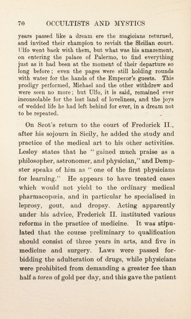 years passed like a dream ere the magicians returned, and invited their champion to revisit the Sicilian court. Ulfo went back with them, but what was his amazement, on entering the palace of Palermo, to find everything just as it had been at the moment of their departure so long before ; even the pages were still holding rounds with water for the hands of the Emperor’s guests. This prodigy performed, Michael and the other withdrew and were seen no more; but Ulfo, it is said, remained ever inconsolable for the lost land of loveliness, and the joys of wedded life he had left behind for ever, in a dream not to be repeated. On Scot’s return to the court of Frederick II., after his sojourn in Sicily, he added the study and practice of the medical art to his other activities. Lesley states that he <£ gained much praise as a philosopher, astronomer, and physician,” and Demp¬ ster speaks of him as “ one of the first physicians for learning.” He appears to have treated cases which would not yield to the ordinary medical pharmacopoeia, and in particular he specialised in leprosy, gout, and dropsy. Acting apparently under his advice, Frederick II. instituted various reforms in the practice of medicine. It was stipu¬ lated that the course preliminary to qualification should consist of three years in arts, and five in medicine and surgery. Laws were passed for¬ bidding the adulteration of drugs, while physicians were prohibited from demanding a greater fee than half a taren of gold per day, and this gave the patient
