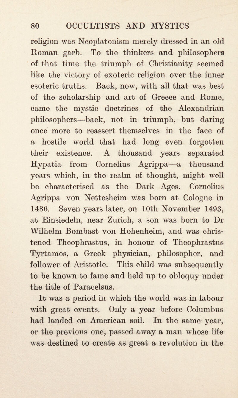 religion was Neoplatonism merely dressed in an old Roman garb. To the thinkers and philosophers of that time the triumph of Christianity seemed like the victory of exoteric religion over the inner esoteric truths. Back, now, with all that was best of the scholarship and art of Greece and Rome, came the mystic doctrines of the Alexandrian philosophers—back, not in triumph, but daring once more to reassert themselves in the face of a hostile world that had long even forgotten their existence. A thousand years separated Hypatia from Cornelius Agrippa—a thousand years which, in the realm of thought, might well be characterised as the Dark Ages. Cornelius Agrippa von Nettesheim was born at Cologne in 1486. Seven years later, on 10th November 1493, at Einsiedeln, near Zurich, a son was born to Dr Wilhelm Bombast von Hohenheim, and was chris¬ tened Theophrastus, in honour of Theophrastus Tyrtamos, a Greek physician, philosopher, and follower of Aristotle. This child was subsequently to be known to fame and held up to obloquy under the title of Paracelsus. It was a period in which the world was in labour with great events. Only a year before Columbus had landed on American soil. In the same year, or the previous one, passed away a man whose life was destined to create as great a revolution in the