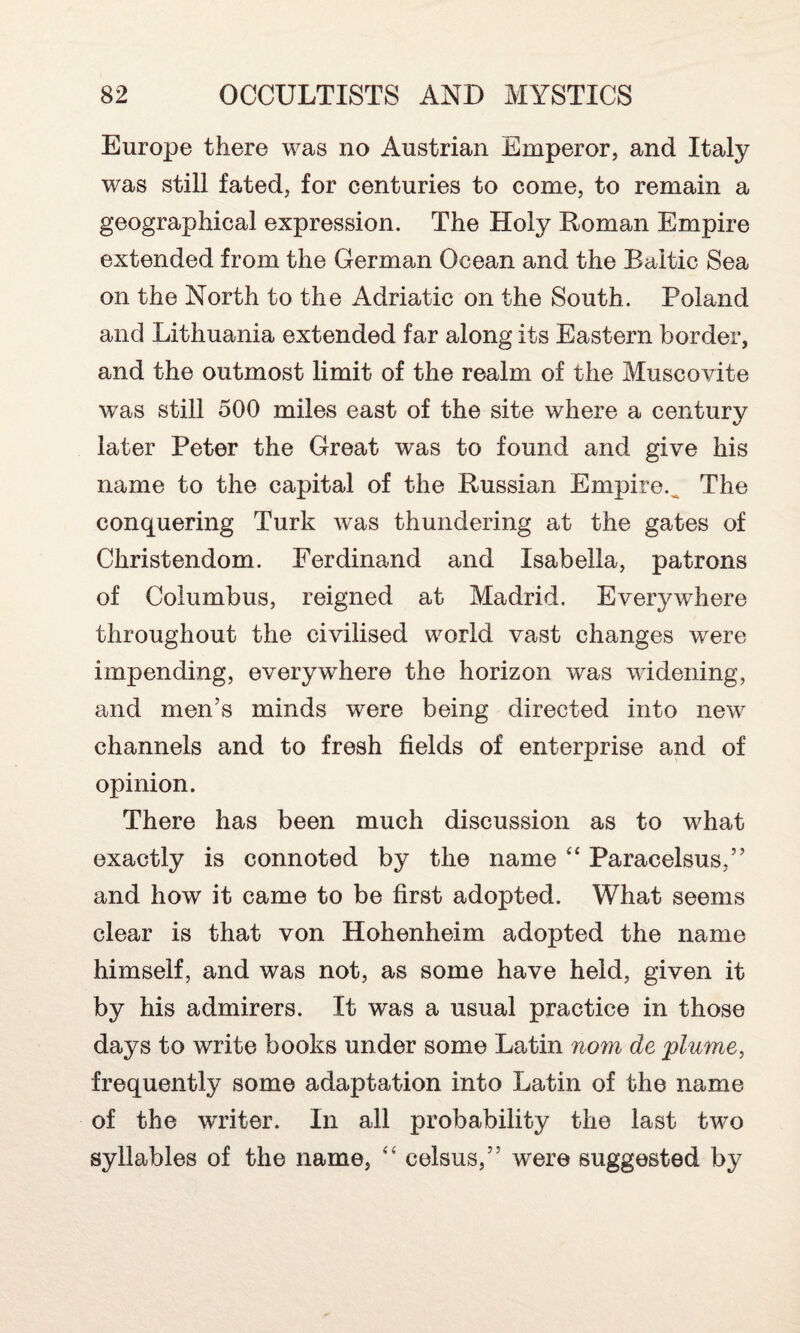 Europe there was no Austrian Emperor, and Italy was still fated, for centuries to come, to remain a geographical expression. The Holy Roman Empire extended from the German Ocean and the Baltic Sea on the North to the Adriatic on the South. Poland and Lithuania extended far along its Eastern border, and the outmost limit of the realm of the Muscovite was still 500 miles east of the site where a century later Peter the Great was to found and give his name to the capital of the Russian Empire. The conquering Turk was thundering at the gates of Christendom. Ferdinand and Isabella, patrons of Columbus, reigned at Madrid. Everywhere throughout the civilised world vast changes were impending, everywhere the horizon was widening, and men’s minds were being directed into new channels and to fresh fields of enterprise and of opinion. There has been much discussion as to what exactly is connoted by the name “ Paracelsus,” and how it came to be first adopted. What seems clear is that von Hohenheim adopted the name himself, and was not, as some have held, given it by his admirers. It was a usual practice in those days to write books under some Latin nom de plume, frequently some adaptation into Latin of the name of the writer. In all probability the last tw^o syllables of the name, “ eelsus,” were suggested by