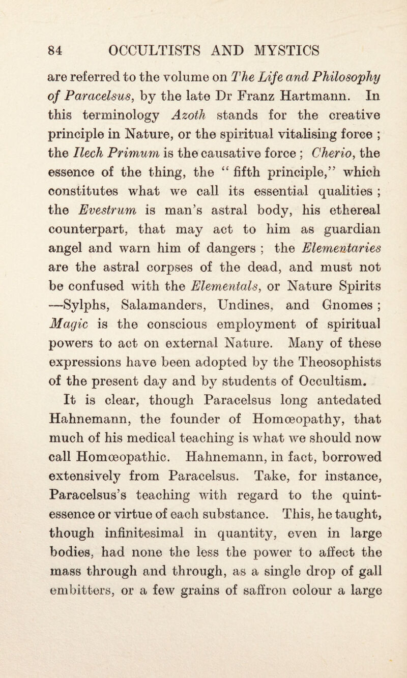 are referred to the volume on The Life and Philosophy of Paracelsus, by the late Dr Franz Hartmann. In this terminology Azoth stands for the creative principle in Nature, or the spiritual vitalising force ; the Ilech Primum is the causative force ; Cherio, the essence of the thing, the “ fifth principle,’7 which constitutes what we call its essential qualities ; the Evestrum is man’s astral body, his ethereal counterpart, that may act to him as guardian angel and warn him of dangers ; the Elementaries are the astral corpses of the dead, and must not be confused with the Elementals, or Nature Spirits —Sylphs, Salamanders, Undines, and Gnomes ; Magic is the conscious employment of spiritual powers to act on external Nature. Many of these expressions have been adopted by the Theosophists of the present day and hy students of Occultism. It is clear, though Paracelsus long antedated Hahnemann, the founder of Homoeopathy, that much of his medical teaching is what we should now call Homoeopathic. Hahnemann, in fact, borrowed extensively from Paracelsus. Take, for instance, Paracelsus’s teaching with regard to the quint¬ essence or virtue of each substance. This, he taught, though infinitesimal in quantity, even in large bodies, had none the less the power to affect the mass through and through, as a single drop of gall embitters, or a few grains of saffron colour a large