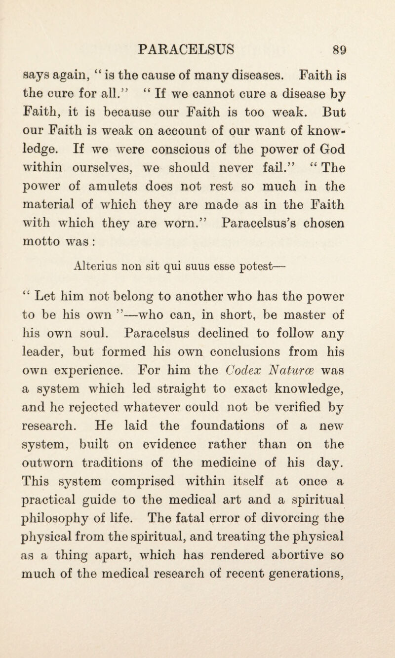 says again, 44 is the cause of many diseases. Faith is the cure for all.” 44 If we cannot cure a disease by Faith, it is because our Faith is too weak. But our Faith is weak on account of our want of know¬ ledge. If we were conscious of the power of God within ourselves, we should never fail.” 44 The power of amulets does not rest so much in the material of which they are made as in the Faith with which they are worn.” Paracelsus’s chosen motto was : iUterius non sit qui suus ess© potest— 44 Let him not belong to another who has the power to be his own ”—who can, in short, be master of his own soul. Paracelsus declined to follow any leader, but formed his own conclusions from his own experience. For him the Codex Naturae was a system which led straight to exact knowledge, and he rejected whatever could not be verified by research. He laid the foundations of a new system, built on evidence rather than on the outworn traditions of the medicine of his day. This system comprised within itself at once a practical guide to the medical art and a spiritual philosophy of life. The fatal error of divorcing the physical from the spiritual, and treating the physical as a thing apart, which has rendered abortive so much of the medical research of recent generations,