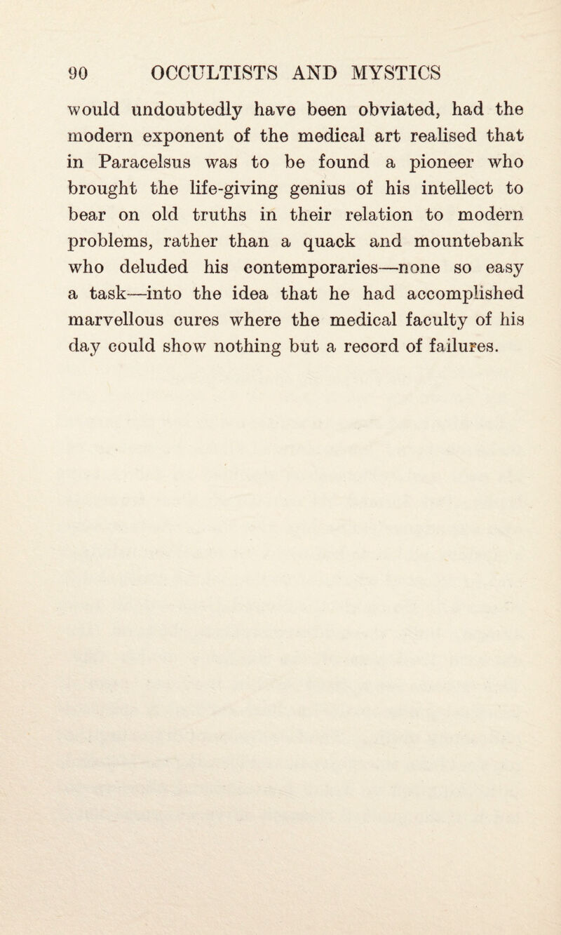 would undoubtedly have been obviated, had the modern exponent of the medical art realised that in Paracelsus was to be found a pioneer who brought the life-giving genius of his intellect to bear on old truths in their relation to modern problems, rather than a quack and mountebank who deluded his contemporaries—none so easy a task—into the idea that he had accomplished marvellous cures where the medical faculty of his day could show nothing but a reoord of failures.
