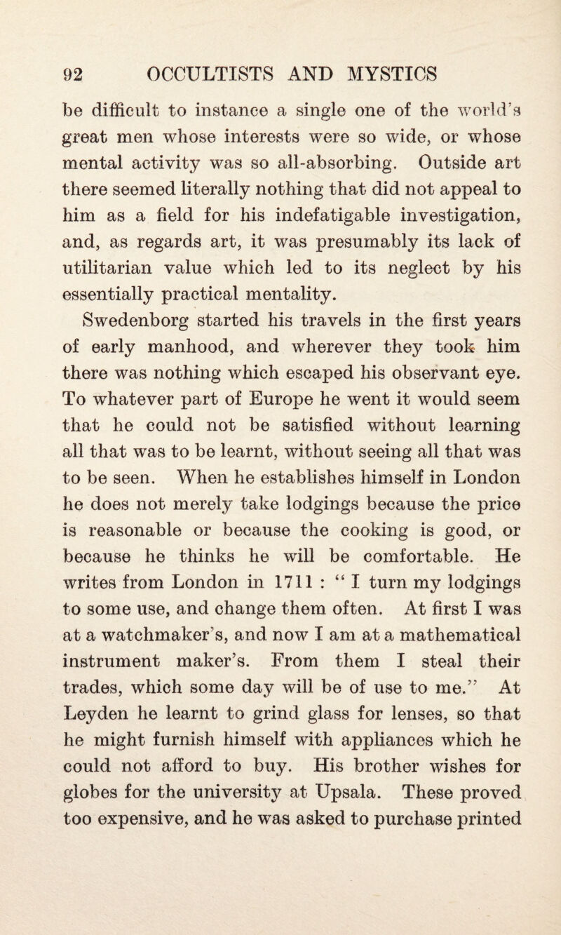 be difficult to instance a single one of the world’s great men whose interests were so wide, or whose mental activity was so all-absorbing. Outside art there seemed literally nothing that did not appeal to him as a field for his indefatigable investigation, and, as regards art, it was presumably its lack of utilitarian value which led to its neglect by his essentially practical mentality. Swedenborg started his travels in the first years of early manhood, and wherever they took him there was nothing which escaped his observant eye. To whatever part of Europe he went it would seem that he could not be satisfied without learning all that was to be learnt, without seeing all that was to be seen. When he establishes himself in London he does not merely take lodgings because the price is reasonable or because the cooking is good, or because he thinks he will be comfortable. He writes from London in 1711 : “ I turn my lodgings to some use, and change them often. At first I was at a watchmaker s, and now I am at a mathematical instrument maker’s. From them I steal their trades, which some day will be of use to me.” At Leyden he learnt to grind glass for lenses, so that he might furnish himself with appliances which he could not afford to buy. His brother wishes for globes for the university at Upsala. These proved too expensive, and he was asked to purchase printed