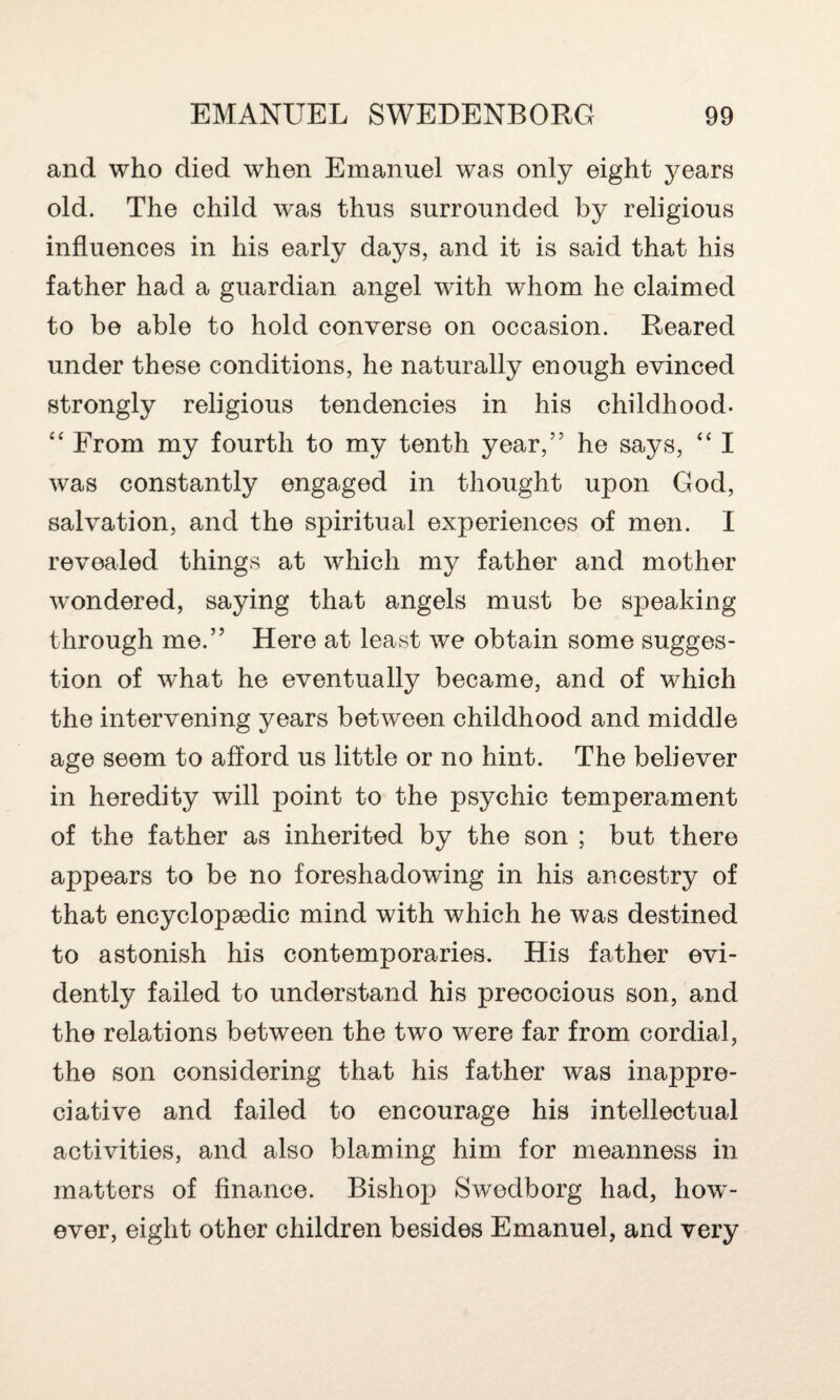 and who died when Emanuel was only eight years old. The child was thus surrounded by religious influences in his early days, and it is said that his father had a guardian angel with whom he claimed to be able to hold converse on occasion. Reared under these conditions, he naturally enough evinced strongly religious tendencies in his childhood. ££ From my fourth to my tenth year,55 he says, ££ I was constantly engaged in thought upon God, salvation, and the spiritual experiences of men. I revealed things at which my father and mother wondered, saying that angels must be speaking through me.” Here at least we obtain some sugges¬ tion of what he eventually became, and of which the intervening years between childhood and middle age seem to afford us little or no hint. The believer in heredity will point to the psychic temperament of the father as inherited by the son ; but there appears to be no foreshadowing in his ancestry of that encyclopaedic mind with which he was destined to astonish his contemporaries. His father evi¬ dently failed to understand his precocious son, and the relations between the two were far from cordial, the son considering that his father was inappre- ciative and failed to encourage his intellectual activities, and also blaming him for meanness in matters of finance. Bishop Swedborg had, how¬ ever, eight other children besides Emanuel, and very