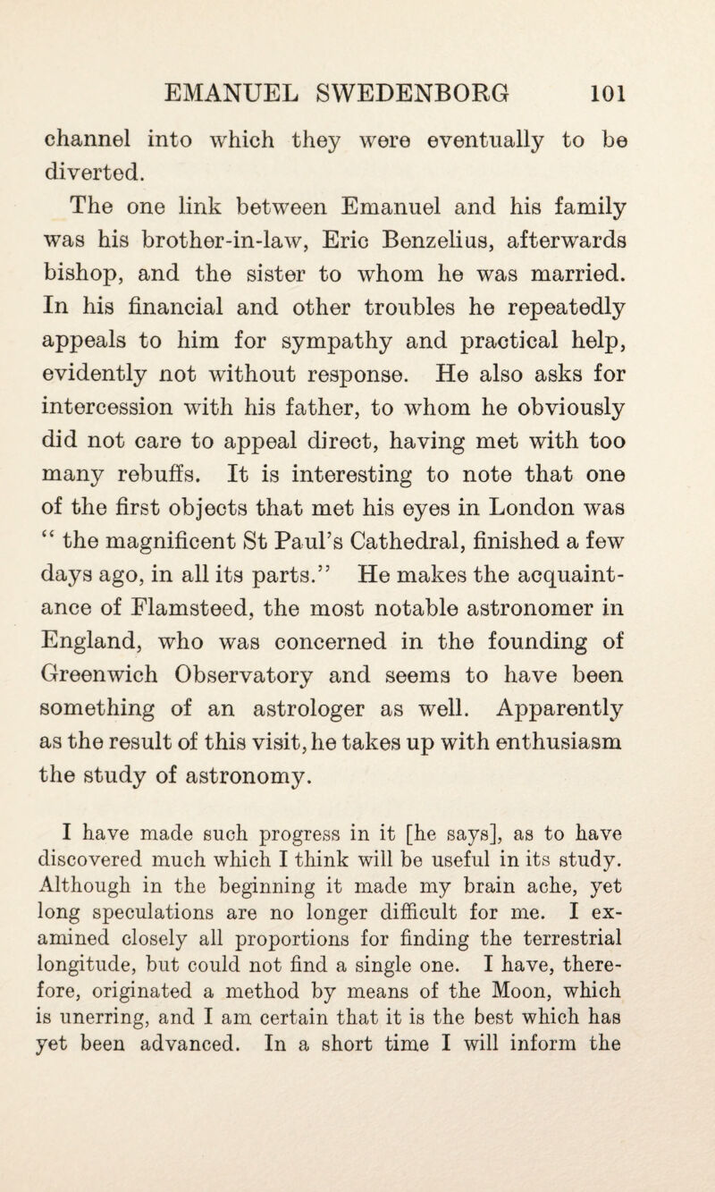 channel into which they were eventually to be diverted. The one link between Emanuel and his family was his brother-in-law, Eric Benzelius, afterwards bishop, and the sister to whom he was married. In his financial and other troubles he repeatedly appeals to him for sympathy and practical help, evidently not without response. He also asks for intercession with his father, to whom he obviously did not care to appeal direct, having met with too many rebuffs. It is interesting to note that one of the first objects that met his eyes in London was “ the magnificent St Paul’s Cathedral, finished a few days ago, in all its parts.” He makes the acquaint¬ ance of Flamsteed, the most notable astronomer in England, who was concerned in the founding of Greenwich Observatory and seems to have been something of an astrologer as well. Apparently as the result of this visit, he takes up with enthusiasm the study of astronomy. I have made such progress in it [he says], as to have discovered much which I think will be useful in its study. Although in the beginning it made my brain ache, yet long speculations are no longer difficult for me. I ex¬ amined closely all proportions for finding the terrestrial longitude, but could not find a single one. I have, there¬ fore, originated a method by means of the Moon, which is unerring, and I am certain that it is the best which has yet been advanced. In a short time I will inform the