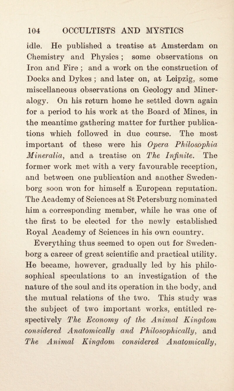 idle. He published a treatise at Amsterdam on Chemistry and Physics ; some observations on Iron and Fire ; and a work on the construction of Docks and Dykes ; and later on, at Leipzig, some miscellaneous observations on Geology and Miner¬ alogy. On his return home he settled down again for a period to his work at the Board of Mines, in the meantime gathering matter for further publica¬ tions which followed in due course. The most important of these were his Opera Philosophia Mineralia, and a treatise on The Infinite. The former work met with a very favourable reception, and between one publication and another Sweden¬ borg soon won for himself a European reputation. The Academy of Sciences at St Petersburg nominated him a corresponding member, while he was one of the first to be elected for the newly established Royal Academy of Sciences in his own country. Everything thus seemed to open out for Sweden¬ borg a career of great scientific and practical utility. He became, however, gradually led by his philo¬ sophical speculations to an investigation of the nature of the soul and its operation in the body, and the mutual relations of the two. This study was the subject of two important works, entitled re¬ spectively The Economy of the Animal Kingdom considered Anatomically and Philosophically, and The Animal Kingdom considered Anatomically,