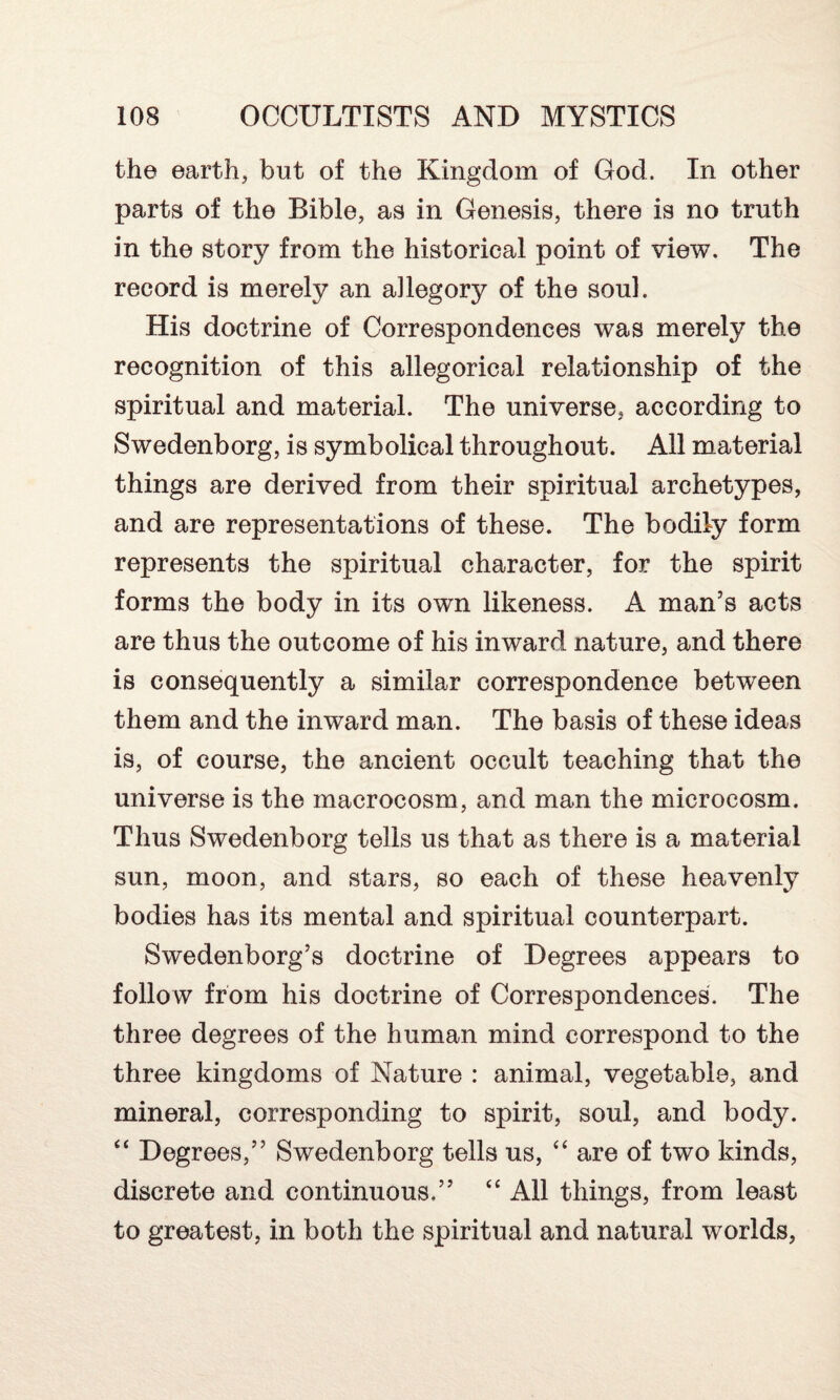 the earth, but of the Kingdom of God. In other parts of the Bible, as in Genesis, there is no truth in the story from the historical point of view. The record is merely an allegory of the soul. His doctrine of Correspondences was merely the recognition of this allegorical relationship of the spiritual and material. The universe, according to Swedenborg, is symbolical throughout. All material things are derived from their spiritual archetypes, and are representations of these. The bodily form represents the spiritual character, for the spirit forms the body in its own likeness. A man’s acts are thus the outcome of his inward nature, and there is consequently a similar correspondence between them and the inward man. The basis of these ideas is, of course, the ancient occult teaching that the universe is the macrocosm, and man the microcosm. Thus Swedenborg tells us that as there is a material sun, moon, and stars, so each of these heavenly bodies has its mental and spiritual counterpart. Swedenborg’s doctrine of Degrees appears to follow from his doctrine of Correspondences. The three degrees of the human mind correspond to the three kingdoms of Nature : animal, vegetable, and mineral, corresponding to spirit, soul, and body. “ Degrees,” Swedenborg tells us, “ are of two kinds, discrete and continuous,” “ All things, from least to greatest, in both the spiritual and natural worlds,