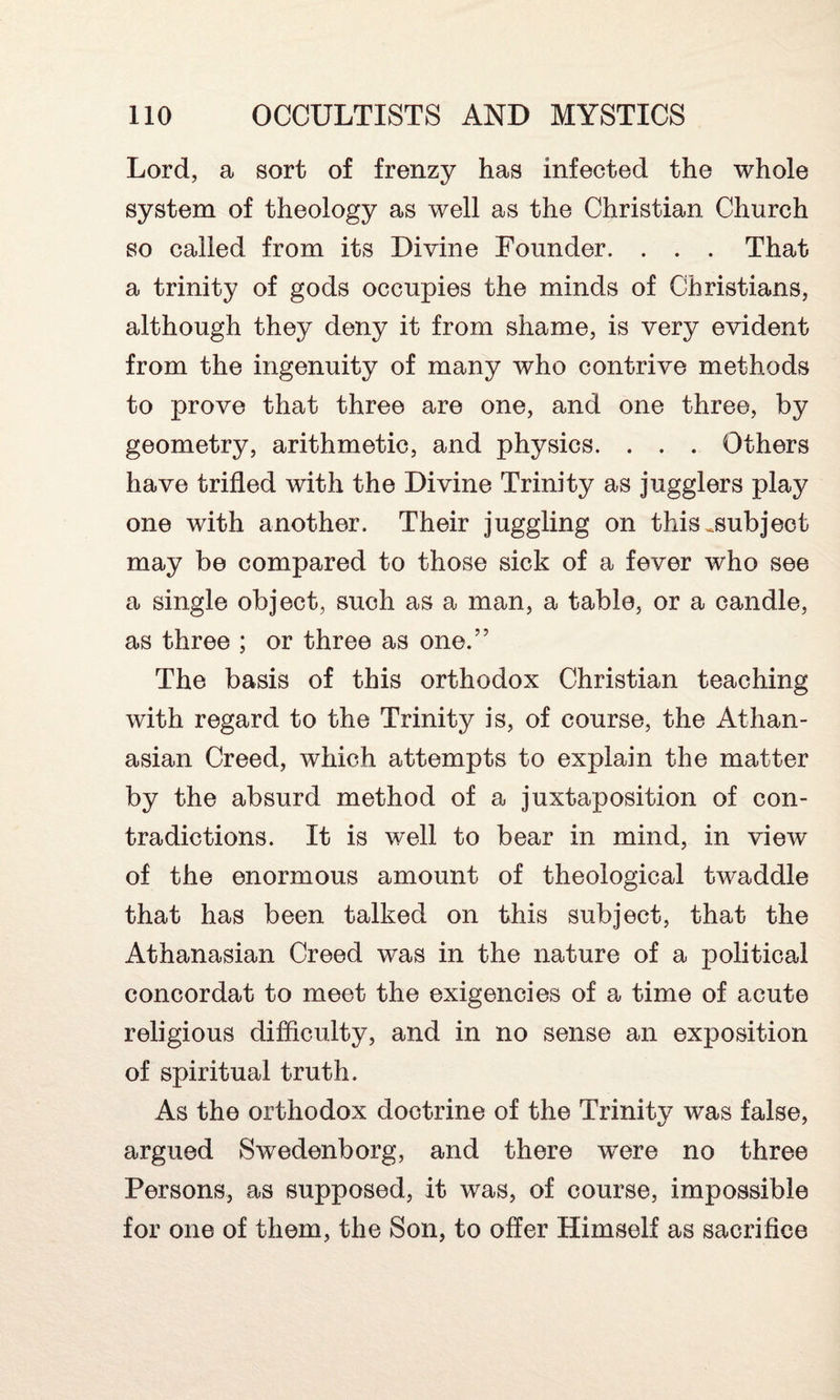 Lord, a sort of frenzy has infected the whole system of theology as well as the Christian Church so called from its Divine Founder. . . . That a trinity of gods occupies the minds of Christians, although they deny it from shame, is very evident from the ingenuity of many who contrive methods to prove that three are one, and one three, by geometry, arithmetic, and physics. . . . Others have trifled with the Divine Trinity as jugglers play one with another. Their juggling on this ^subject may be compared to those sick of a fever who see a single object, such as a man, a table, or a candle, as three ; or three as one.” The basis of this orthodox Christian teaching with regard to the Trinity is, of course, the Athan- asian Creed, which attempts to explain the matter by the absurd method of a juxtaposition of con¬ tradictions. It is well to bear in mind, in view of the enormous amount of theological twaddle that has been talked on this subject, that the Athanasian Creed was in the nature of a political concordat to meet the exigencies of a time of acute religious difficulty, and in no sense an exposition of spiritual truth. As the orthodox doctrine of the Trinity was false, argued Swedenborg, and there w^ere no three Persons, as supposed, it was, of course, impossible for one of them, the Son, to offer Himself as sacrifice