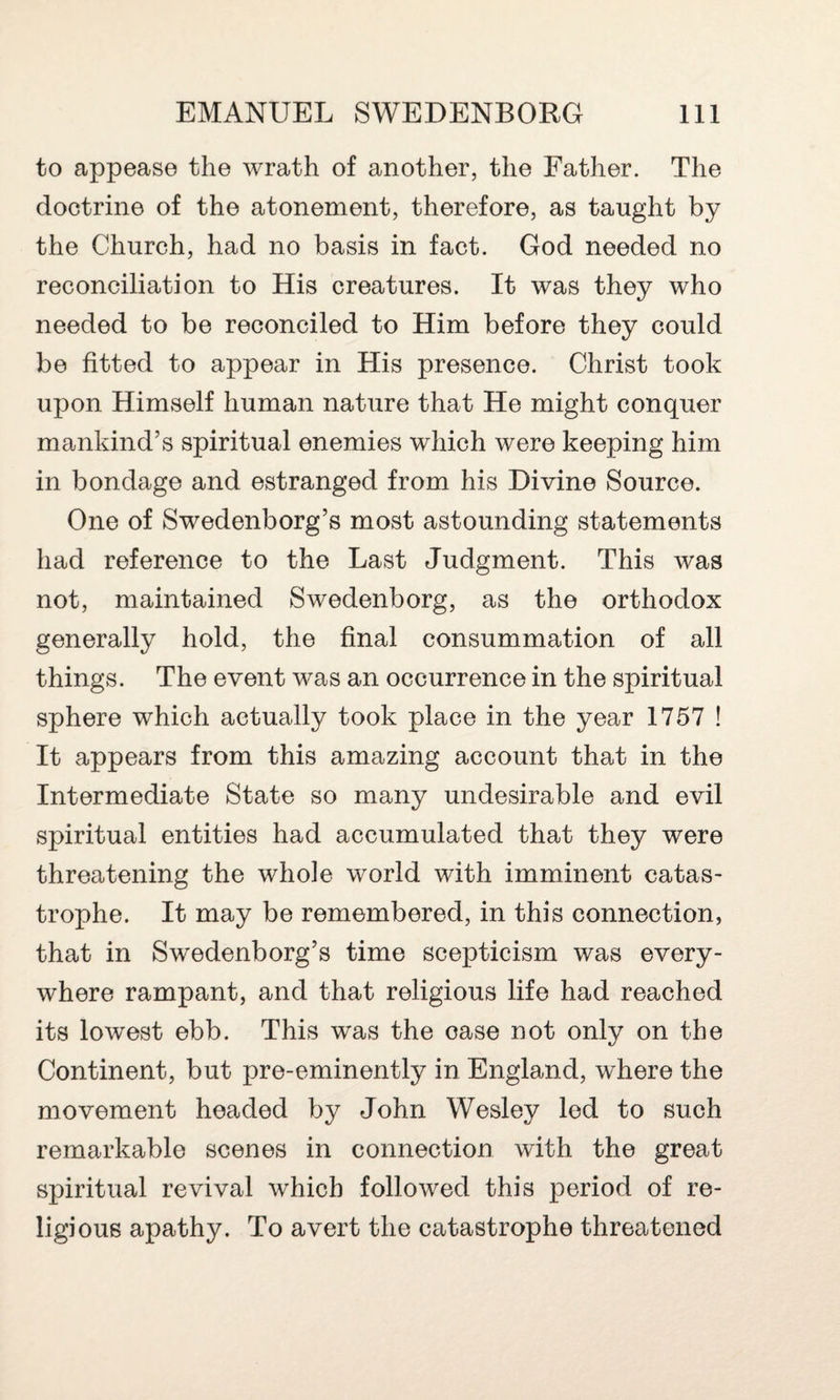 to appease the wrath of another, the Father. The doctrine of the atonement, therefore, as taught by the Church, had no basis in fact. God needed no reconciliation to His creatures. It was they who needed to be reconciled to Him before they could be fitted to appear in His presence. Christ took upon Himself human nature that He might conquer mankind’s spiritual enemies which were keeping him in bondage and estranged from his Divine Source. One of Swedenborg’s most astounding statements had reference to the Last Judgment. This was not, maintained Swedenborg, as the orthodox generally hold, the final consummation of all things. The event was an occurrence in the spiritual sphere which actually took place in the year 1757 ! It appears from this amazing account that in the Intermediate State so many undesirable and evil spiritual entities had accumulated that they were threatening the whole world with imminent catas¬ trophe. It may be remembered, in this connection, that in Swedenborg’s time scepticism was every¬ where rampant, and that religious life had reached its lowest ebb. This was the ease not only on the Continent, but pre-eminently in England, where the movement headed by John Wesley led to such remarkable scenes in connection with the great spiritual revival which followed this period of re¬ ligious apathy. To avert the catastrophe threatened