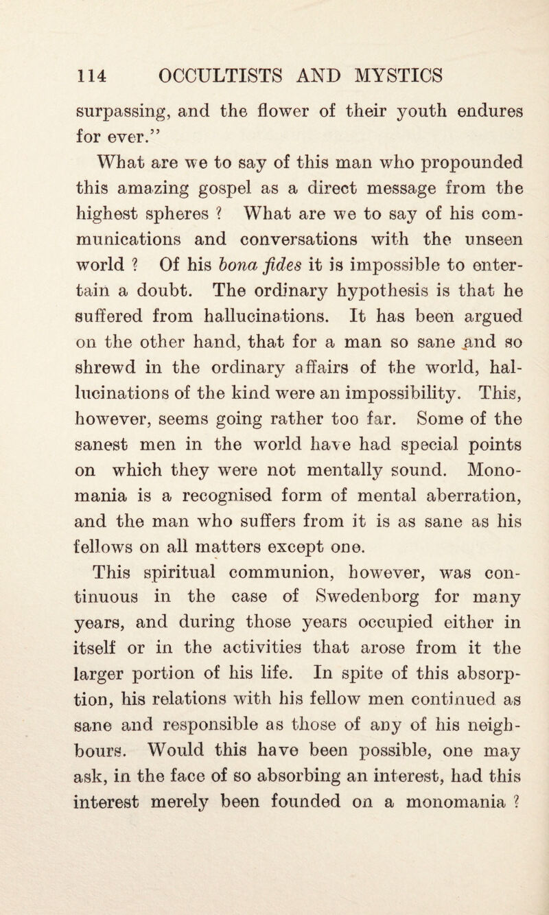 surpassing, and the flower of their youth endures for ever.” What are we to say of this man who propounded this amazing gospel as a direct message from the highest spheres ? What are we to say of his com¬ munications and conversations with the unseen world ? Of his bona fides it is impossible to enter¬ tain a doubt. The ordinary hypothesis is that he suffered from hallucinations. It has been argued on the other hand, that for a man so sane .and so shrewd in the ordinarv affairs of the world, hal- lucinations of the kind were an impossibility. This, however, seems going rather too far. Some of the sanest men in the world have had special points on which they were not mentally sound. Mono¬ mania is a recognised form of mental aberration, and the man who suffers from it is as sane as his fellows on all matters except one. This spiritual communion, however, was con¬ tinuous in the case of Swedenborg for many years, and during those years occupied either in itself or in the activities that arose from it the larger portion of his life. In spite of this absorp¬ tion, his relations with his fellow men continued as sane and responsible as those of any of his neigh¬ bours. Would this have been possible, one may ask, in the face of so absorbing an interest, had this interest merely been founded on a monomania ?