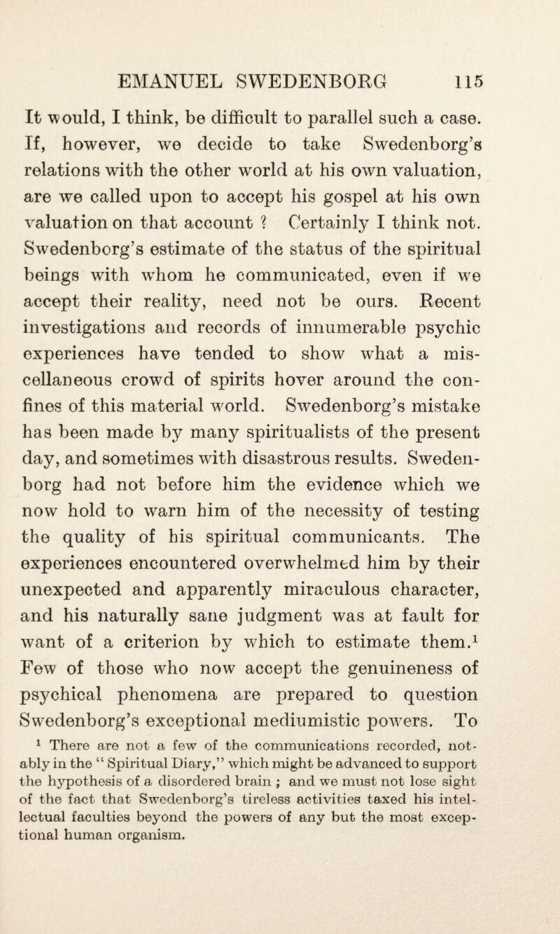 It would, I think, be difficult to parallel such a case. If, however, we decide to take Swedenborg’s relations with the other world at his own valuation, are we called upon to accept his gospel at his own valuation on that account ? Certainly I think not. Swedenborg’s estimate of the status of the spiritual beings writh whom he communicated, even if we accept their reality, need not be ours. Recent investigations and records of innumerable psychic experiences have tended to show what a mis¬ cellaneous crowd of spirits hover around the con¬ fines of this material world. Swedenborg’s mistake has been made by many spiritualists of the present day, and sometimes wdth disastrous results. Sweden¬ borg had not before him the evidence which we now hold to warn him of the necessity of testing the quality of his spiritual communicants. The experiences encountered overwhelmed him by their unexpected and apparently miraculous character, and his naturally sane judgment was at fault for want of a criterion by which to estimate them.1 Few of those who now accept the genuineness of psychical phenomena are prepared to question Swedenborg’s exceptional mediumistic powers. To 1 There are not a few of the communications recorded, not¬ ably in the “ Spiritual Diary,” which might be advanced to support the hypothesis of a disordered brain ; and we must not lose sight of the fact that Swedenborg’s tireless activities taxed his intel¬ lectual faculties beyond the powers of any but the most excep¬ tional human organism.