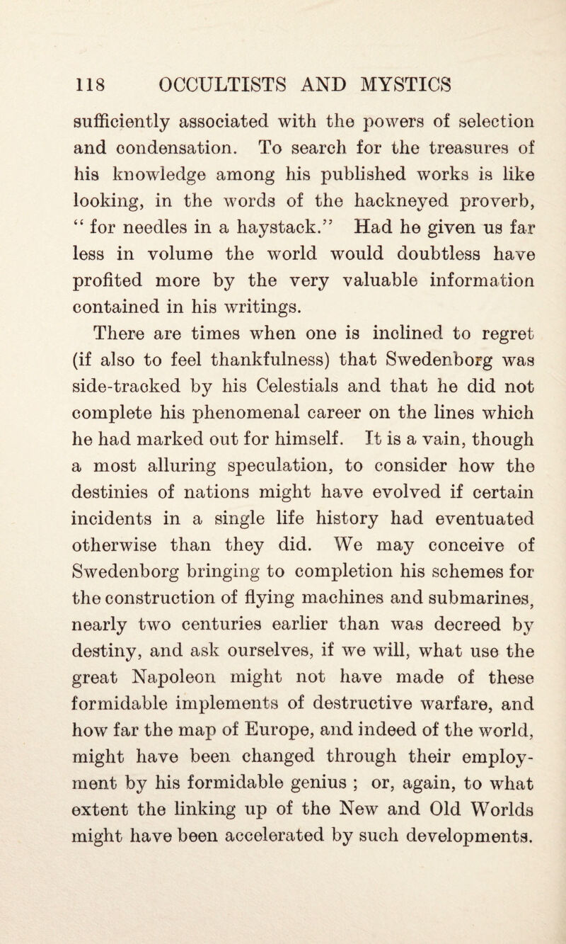 sufficiently associated with the powers of selection and condensation. To search for the treasures of his knowledge among his published works is like looking, in the words of the hackneyed proverb, “ for needles in a haystack.’5 Had he given us far less in volume the world would doubtless have profited more by the very valuable information contained in his writings. There are times when one is inolined to regret (if also to feel thankfulness) that Swedenborg was side-tracked by his Celestials and that he did not complete his phenomenal career on the lines which he had marked out for himself. It is a vain, though a most alluring speculation, to consider how the destinies of nations might have evolved if certain incidents in a single life history had eventuated otherwise than they did. We may conceive of Swedenborg bringing to completion his schemes for the construction of flying machines and submarines, nearly two centuries earlier than was decreed by destiny, and ask ourselves, if we will, what use the great Napoleon might not have made of these formidable implements of destructive warfare, and how far the map of Europe, and indeed of the world, might have been changed through their employ¬ ment by his formidable genius ; or, again, to what extent the linking up of the New and Old Worlds might have been accelerated by such developments.