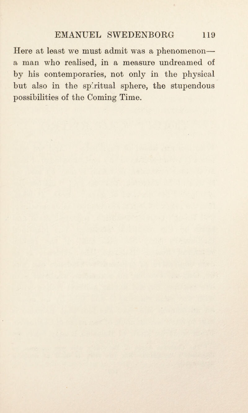 Here at least we must admit was a phenomenon— a man who realised, in a measure undreamed of by his contemporaries, not only in the physical but also in the spiritual sphere, the stupendous possibilities of the Coming Time.