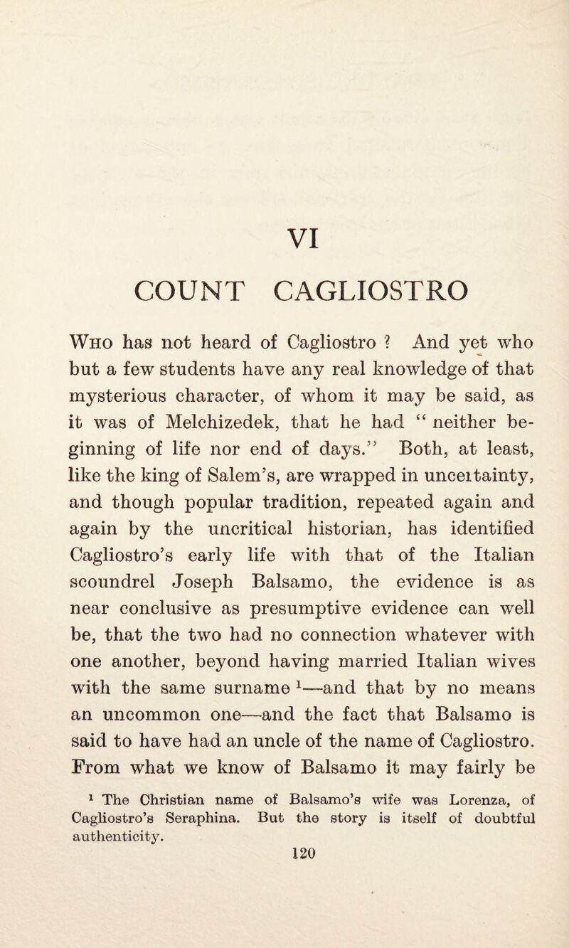 VI COUNT CAGLIOSTRO Who has not heard of Cagliostro ? And yet who but a few students have any real knowledge of that mysterious character, of whom it may be said, as it was of Melchizedek, that he had “ neither be¬ ginning of life nor end of days.1' Both, at least, like the king of Salem’s, are wrapped in unceitainty, and though popular tradition, repeated again and again by the uncritical historian, has identified Cagliostro’s early life with that of the Italian scoundrel Joseph Balsamo, the evidence is as near conclusive as presumptive evidence can well be, that the two had no connection whatever with one another, beyond having married Italian wives with the same surname 1—-and that by no means an uncommon one—and the fact that Balsamo is said to have had an uncle of the name of Cagliostro. From what we know of Balsamo it may fairly be 1 The Christian name of Balsamo’s wife was Lorenza, of Cagliostro’s Seraphina. But the story is itself of doubtful authenticity.