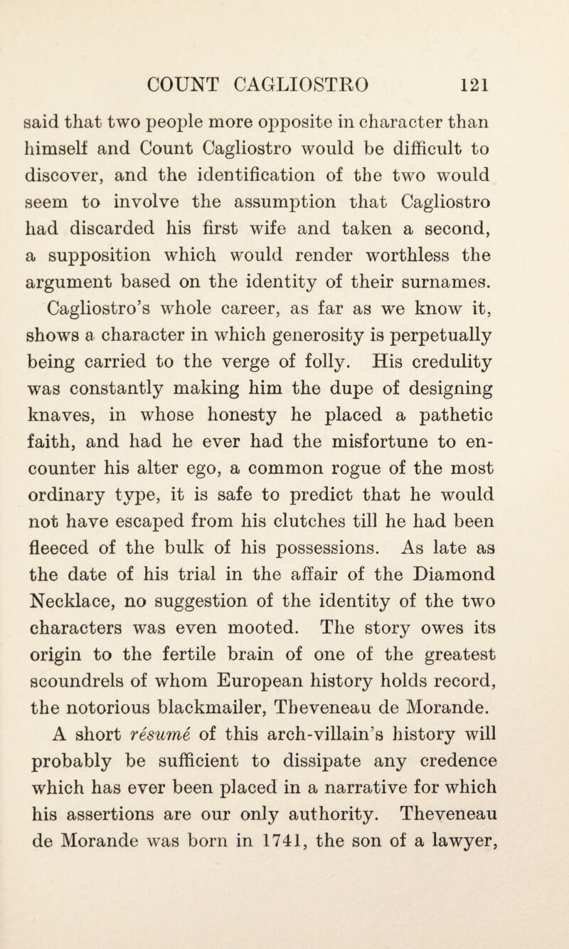 said that two people more ojDposite in character than himself and Count Cagliostro would be difficult to discover, and the identification of the two would seem to involve the assumption that Cagliostro had discarded his first wife and taken a second, a supposition which would render worthless the argument based on the identity of their surnames. Cagliostro’s whole career, as far as we know it, shows a character in which generosity is perpetually being carried to the verge of folly. His credulity was constantly making him the dupe of designing knaves, in whose honesty he placed a pathetic faith, and had he ever had the misfortune to en¬ counter his alter ego, a common rogue of the most ordinary type, it is safe to predict that he would not have escaped from his clutches till he had been fleeced of the bulk of his possessions. As late as the date of his trial in the affair of the Diamond Necklace, no suggestion of the identity of the two characters was even mooted. The story owes its origin to the fertile brain of one of the greatest scoundrels of whom European history holds record, the notorious blackmailer, Tbeveneau de Morande. A short resume of this arch-villain’s history will probably be sufficient to dissipate any credence which has ever been placed in a narrative for which his assertions are our only authority. Theveneau de Morande was born in 1741, the son of a lawyer,