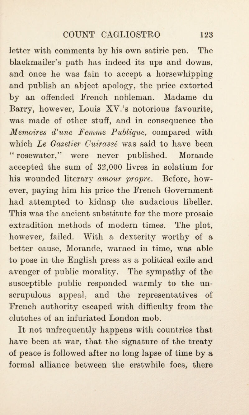 letter with comments by his own satiric pen. The blackmailer’s path has indeed its ups and downs, and once he was fain to accept a horsewhipping and publish an abject apology, the price extorted by an offended French nobleman. Madame du Barry, however, Louis XV.’s notorious favourite, was made of other stuff, and in consequence the Memoires d’une Femme Publique, compared with which Le Gazetier Cuirasse was said to have been “ rosewater,” were never published. Morande accepted the sum of 32,000 livres in solatium for his wounded literary amour propre. Before, how¬ ever, paying him his price the French Government had attempted to kidnap the audacious libeller. This was the ancient substitute for the more prosaic extradition methods of modern times. The plot, however, failed. With a dexterity worthy of a better cause, Morande, warned in time, was able to pose in the English press as a political exile and avenger of public morality. The sympathy of the susceptible public responded warmly to the un¬ scrupulous appeal, and the representatives of French authority escaped with difficulty from the clutches of an infuriated London mob. It not unfrequently happens with countries that have been at war, that the signature of the treaty of peace is followed after no long lapse of time by a formal alliance between the erstwhile foes, there