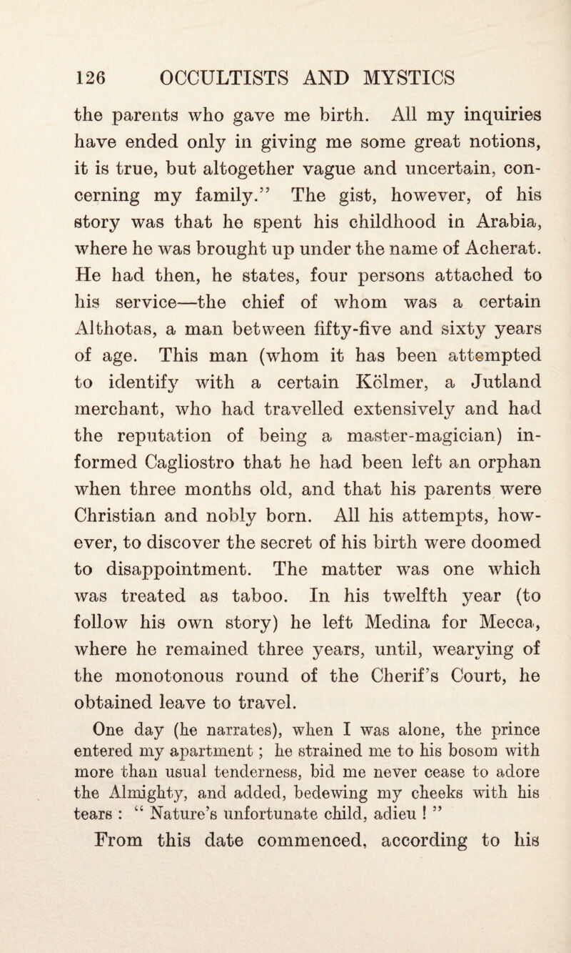 the parents who gave me birth. All my inquiries have ended only in giving me some great notions, it is true, but altogether vague and uncertain, con¬ cerning my family.” The gist, however, of his story was that he spent his childhood in Arabia, where he was brought up under the name of Acherat. He had then, he states, four persons attached to his service—the chief of whom was a certain Althotas, a man between fifty-five and sixty years of age. This man (whom it has been attempted to identify with a certain Kclmer, a Jutland merchant, who had travelled extensively and had the reputation of being a master-magician) in¬ formed Cagliostro that he had been left an orphan when three months old, and that his parents were Christian and nobly born. All his attempts, how¬ ever, to discover the secret of his birth were doomed to disappointment. The matter was one which was treated as taboo. In his twelfth year (to follow his own story) he left Medina for Mecca, where he remained three years, until, wearying of the monotonous round of the Cherif’s Court, he obtained leave to travel. One day (he narrates), when I was alone, the prince entered my apartment; he strained me to his bosom with more than usual tenderness, bid me never cease to adore the Almighty, and added, bedewing my cheeks with his tears : Nature’s unfortunate child, adieu ! ” From this date commenced, according to his