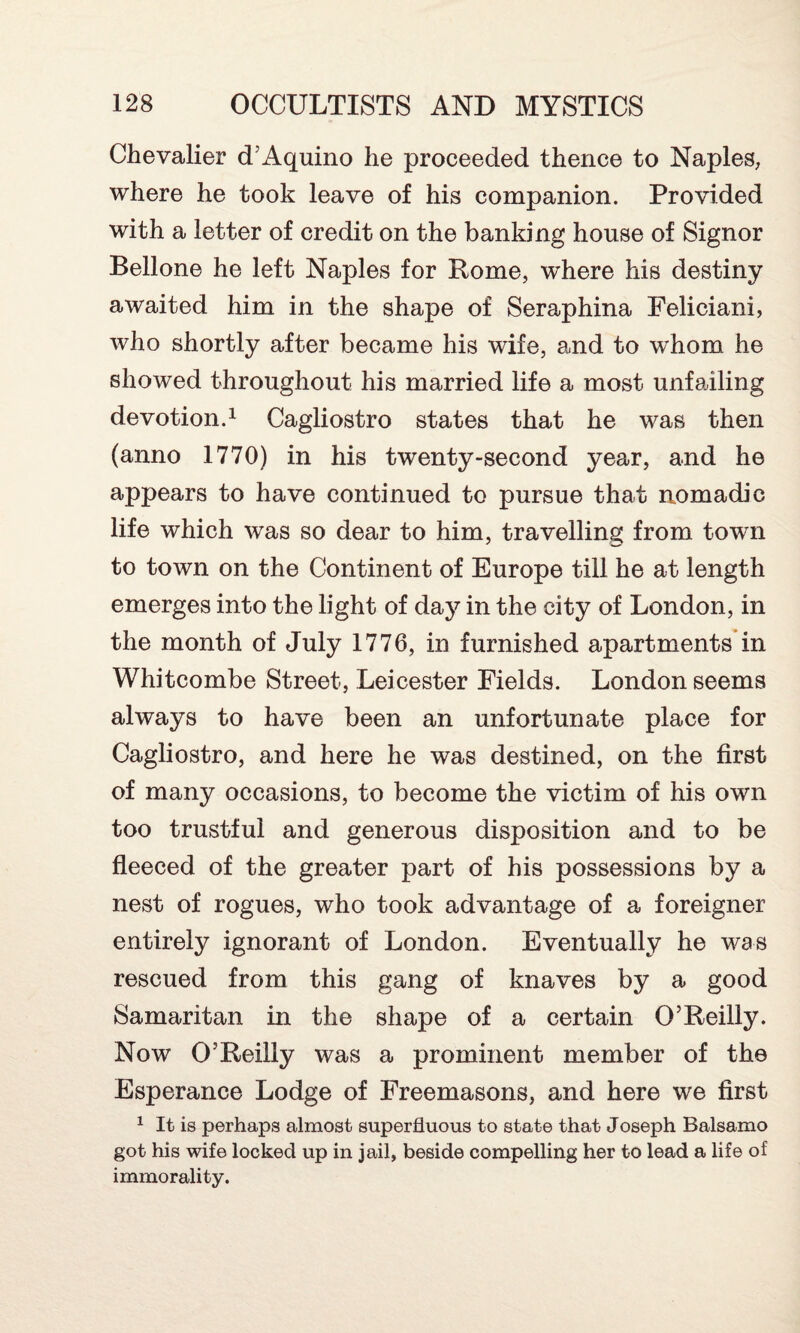 Chevalier cT Aquino he proceeded thence to Naples, where he took leave of his companion. Provided with a letter of credit on the banking house of Signor Bellone he left Naples for Rome, where his destiny awaited him in the shape of Seraphina Feliciani, who shortly after became his wife, and to whom he showed throughout his married life a most unfailing devotion.1 Cagliostro states that he was then (anno 1770) in his twenty-second year, and he appears to have continued to pursue that nomadic life which was so dear to him, travelling from town to town on the Continent of Europe till he at length emerges into the light of day in the city of London, in the month of July 1776, in furnished apartments in Whitcombe Street, Leicester Fields. London seems always to have been an unfortunate place for Cagliostro, and here he was destined, on the first of many occasions, to become the victim of his own too trustful and generous disposition and to be fleeced of the greater part of his possessions by a nest of rogues, who took advantage of a foreigner entirely ignorant of London. Eventually he was rescued from this gang of knaves by a good Samaritan in the shape of a certain O’Reilly. Now O’Reilly was a prominent member of the Esperance Lodge of Freemasons, and here we first 1 It is perhaps almost superfluous to state that Joseph Balsamo got his wife locked up in jail, beside compelling her to lead a life of immorality.