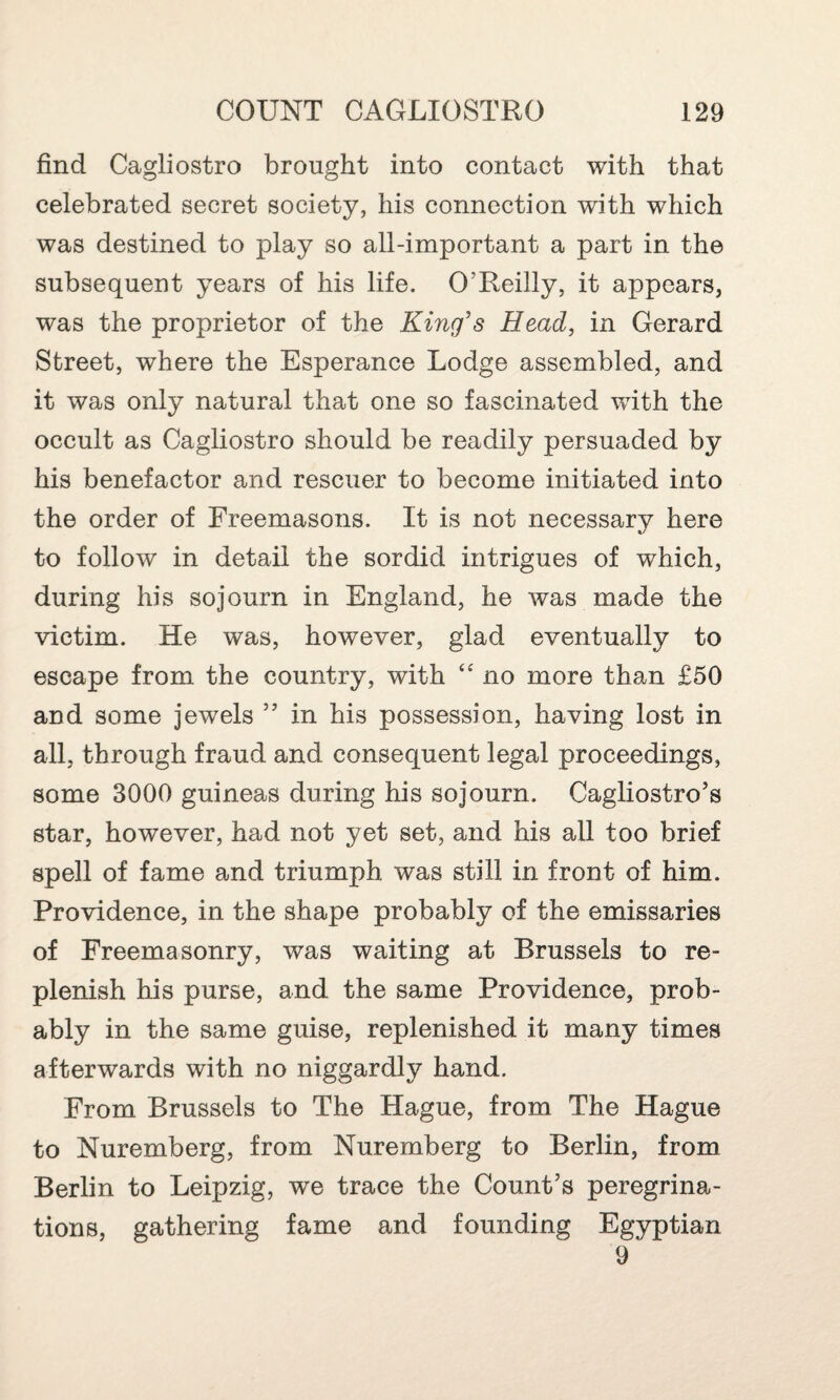 find Cagliostro brought into contact with that celebrated secret society, his connection with which was destined to play so all-important a part in the subsequent years of his life. O’Reilly, it appears, was the proprietor of the King's Head, in Gerard Street, where the Esperance Lodge assembled, and it was only natural that one so fascinated with the occult as Cagliostro should be readily persuaded by his benefactor and rescuer to become initiated into the order of Freemasons. It is not necessary here to follow in detail the sordid intrigues of which, during his sojourn in England, he was made the victim. He was, however, glad eventually to escape from the country, with “ no more than £50 and some jewels ” in his possession, having lost in all, through fraud and consequent legal proceedings, some 3000 guineas during his sojourn. Cagliostro’s star, however, had not yet set, and his all too brief spell of fame and triumph was still in front of him. Providence, in the shape probably of the emissaries of Freemasonry, was waiting at Brussels to re¬ plenish his purse, and the same Providence, prob¬ ably in the same guise, replenished it many times afterwards with no niggardly hand. From Brussels to The Hague, from The Hague to Nuremberg, from Nuremberg to Berlin, from Berlin to Leipzig, we trace the Count’s peregrina¬ tions, gathering fame and founding Egyptian 9