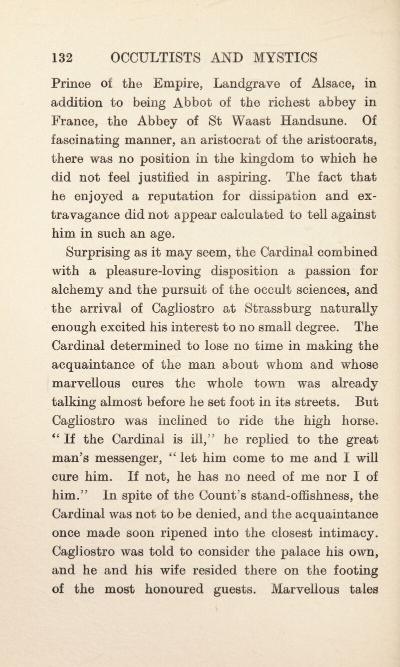 Prince of the Empire, Landgrave of Alsace, in addition to being Abbot of the richest abbey in France, the Abbey of St Waast Handsune. Of fascinating manner, an aristocrat of the aristocrats, there was no position in the kingdom to which he did not feel justified in aspiring. The fact that he enjoyed a reputation for dissipation and ex¬ travagance did not appear calculated to tell against him in such an age. Surprising as it may seem, the Cardinal combined with a pleasure-loving disposition a passion for alchemy and the pursuit of the occult sciences, and the arrival of Cagliostro at Strassburg naturally enough excited his interest to no small degree. The Cardinal determined to lose no time in making the acquaintance of the man about whom and whose marvellous cures the whole town was already talking almost before he set foot in its streets. But Cagliostro was inclined to ride the high horse. “ If the Cardinal is ill,” he replied to the great man’s messenger, “ let him come to me and I will cure him. If not, he has no need of me nor I of him.” In spite of the Count’s stand-offishness, the Cardinal was not to be denied, and the acquaintance once made soon ripened into the closest intimacy. Cagliostro was told to consider the palace his own, and he and his wife resided there on the footing of the most honoured guests. Marvellous tales