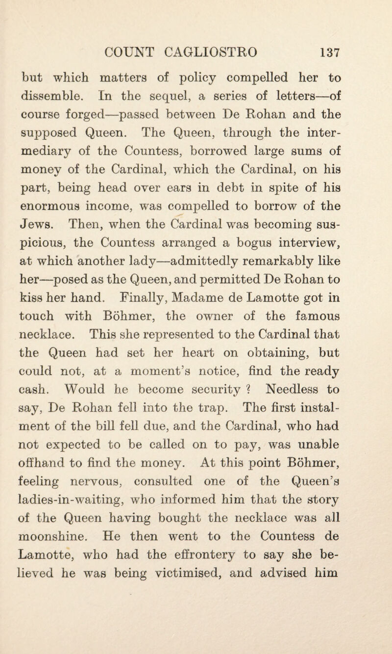 but which matters of policy compelled her to dissemble. In the sequel, a series of letters—of course forged—passed between De Rohan and the supposed Queen. The Queen, through the inter¬ mediary of the Countess, borrowed large sums of money of the Cardinal, which the Cardinal, on his part, being head over ears in debt in spite of his enormous income, was compelled to borrow of the Jews. Then, when the Cardinal was becoming sus¬ picious, the Countess arranged a bogus interview, at which another lady—admittedly remarkably like her—posed as the Queen, and permitted De Rohan to kiss her hand. Finally, Madame de Lamotte got in touch with Bohmer, the owner of the famous necklace. This she represented to the Cardinal that the Queen had set her heart on obtaining, but could not, at a moment’s notice, find the ready cash. Would he become security ? Needless to say, De Rohan fell into the trap. The first instal¬ ment of the bill fell due, and the Cardinal, who had not expected to be called on to pay, was unable offhand to find the money. At this point Bohmer, feeling nervous, consulted one of the Queen’s ladies-in-waiting, who informed him that the story of the Queen having bought the necklace was all moonshine. He then went to the Countess de Lamotte, who had the effrontery to say she be¬ lieved he was being victimised, and advised him