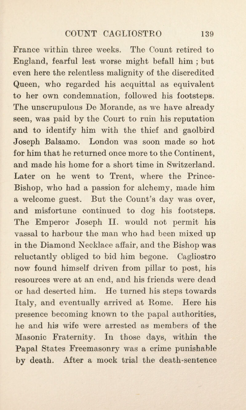 France within three weeks. The Count retired to England, fearful lest worse might befall him ; but even here the relentless malignity of the discredited Queen, who regarded his acquittal as equivalent to her own condemnation, followed his footsteps. The unscrupulous De Morande, as we have already seen, was paid by the Court to ruin his reputation and to identify him with the thief and gaolbird Joseph Ralsamo. London was soon made so hot for him that he returned once more to the Continent, and made his home for a short time in Switzerland. Later on he went to Trent, where the Prince- Bishop, who had a passion for alchemy, made him a welcome guest. But the Count’s day was over, and misfortune continued to dog his footsteps. The Emperor Joseph II. would not permit his vassal to harbour the man who had been mixed up in the Diamond Necklace affair, and the Bishop was reluctantly obliged to bid him begone. Cagliostro now found himself driven from pillar to post, his resources were at an end, and his friends were dead or had deserted him. He turned his steps towards Italy, and eventually arrived at Rome. Here his presence becoming known to the papal authorities, he and his wife were arrested as members of the Masonic Fraternity. In those days, within the Papal States Freemasonry was a crime punishable by death. After a mock trial the death-sentence