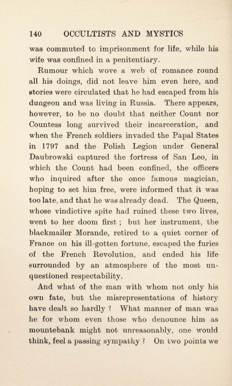 was commuted to imprisonment for life, while his wife was confined in a penitentiary. Rumour which wove a web of romance round all his doings, did not leave him even here, and stories were circulated that he had escaped from his dungeon and was living in Russia. There appears, however, to be no doubt that neither Count nor Countess long survived their incarceration, and when the French soldiers invaded the Papal States in 1797 and the Polish Legion under General Daubrowski captured the fortress of San Leo, in which the Count had been confined, the officers who inquired after the once famous magician, hoping to set him free, were informed that it was too late, and that he was already dead. The Queen, whose vindictive spite had ruined these two lives, went to her doom first ; but her instrument, the blackmailer Morande, retired to a quiet corner of France on his ill-gotten fortune, escaped the furies of the French Revolution, and ended his life surrounded by an atmosphere of the most un¬ questioned respectability. And what of the man with whom not only his own fate, but the misrepresentations of history have dealt so hardly ? What manner of man was he for whom even those who denounce him as mountebank might not unreasonably, one would think, feel a passing sympathy ? On two points we