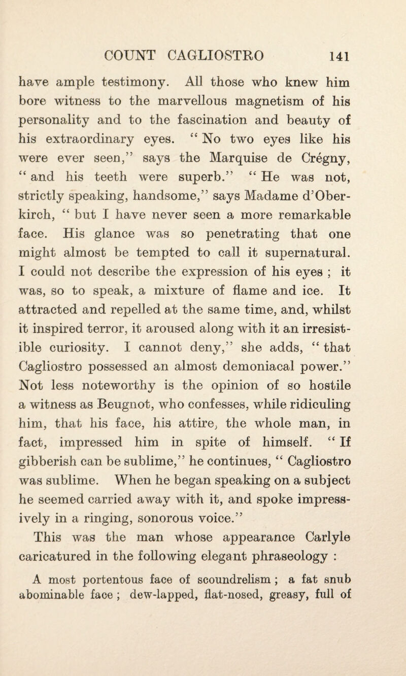 have ample testimony. All those who knew him bore witness to the marvellous magnetism of his personality and to the fascination and beauty of his extraordinary eyes. “ No two eyes like his were ever seen,” says the Marquise de Cregny, “ and his teeth were superb.” “ He was not, strictly speaking, handsome,” says Madame d'Ober- kirch, “ but I have never seen a more remarkable face. His glance was so penetrating that one might almost be tempted to call it supernatural. I could not describe the expression of his eyes ; it was, so to speak, a mixture of flame and ice. It attracted and repelled at the same time, and, whilst it inspired terror, it aroused along with it an irresist¬ ible curiosity. I cannot deny,” she adds, ‘4 that Cagliostro possessed an almost demoniacal power.” Not less noteworthy is the opinion of so hostile a witness as Beugnot, who confesses, while ridiculing him, that his face, his attire, the whole man, in fact, impressed him in spite of himself. “ If gibberish can be sublime,” he continues, “ Cagliostro was sublime. When he began speaking on a subject he seemed carried away with it, and spoke impress¬ ively in a ringing, sonorous voice.” This was the man whose appearance Carlyle caricatured in the following elegant phraseology : A most portentous face of scoundrelism ; a fat snub abominable face ; dew-lapped, flat-nosed, greasy, full of